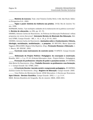 Página 36                                                     ENSAIOS PEDAGÓGICOS
                                                         Construindo Escolas Inclusivas




______. História da Loucura. Trad. José Teixeira Coelho Netto. 6 Ed. São Paulo: Edito-
ra Perspectiva S.A., 2002.
______. Vigiar e punir: história da violência nas prisões. 18 Ed. Rio de Janeiro: Vo-
zes, 1998.
HOPMANN, Stefan. “Las múltiples ralidades de la elaboración de la política curricular”.
In Revista de educación, no 296, pp. 43 -72.
OSORIO, Antonio Carlos do Nascimento. As Políticas de Educação Profissional: velhas
propostas em novos discursos?. Intermeio Revista do Mestrado Em Educação, Edi-
tora UFMS, Campo Grande - MS, v. 10, n. 18, p. 27-42, 2003.
OSORIO, Antonio Carlos do Nascimento. Anotações sobre o Conhecimento: Ciência,
ideologia, socialização, mediatização... a pesquisa. IN: BICUDO, Maria Aparecida
Viggiani; BELLUZZO, Regina Célia Baptista. (Org.). Formação Humana e Educação. v.
1. Bauru, SP: EDUSC, 2002.
______. Currículo como instrumento de controle social. VI EPECO. Campo Grande:
2003.
______. Elaboração do Projeto Político- Pedagógico: da concepção à construção.
Brasília: 2001. v. 5, p. 37-44. (Coleção Educação e Ação - Projeto Político - Pedagógico).
______. Formação de professores: relações de poder e punições sociais. IN: OSÓRIO,
Alda Maria Do Nascimento. (Org.). Trabalho Docente: os professores e sua formação.
v. 1. Campo Grande: Ed. UFMS, 2003.
______. O Currículo Escolar: imersão social e compreensão pedagógica. IN: OSÓRIO,
Antônio Carlos Do Nascimento. (Org.). Registro de Educação. Campo Grande: 2000.
______. Uma Política do Movimento Social: APAE Educadora: A Escola que Buscamos.
Apae Ciência - Revista Científica, Campo Grande: 2002. v. 1, p. 5-14.
IBGE. Revista Brasileira de Geografia. Rio de Janeiro: IBGE, 2000-2001.
 