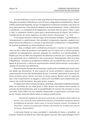 Página 38                                                         ENSAIOS PEDAGÓGICOS
                                                             Construindo Escolas Inclusivas




      O termo deficiência remete à visão quantitativa do desenvolvimento, que é ressal-
tada pelos resultados verificados por meio de testes e diagnósticos classificatórios. Werner
(1999), analisando Vygotsky, diz que “O diagnóstico tradicional cristaliza o que deve ser
visto como processo, como parte da dinâmica do desenvolvimento. Assim, a deficiência
é coisificada, e a conseqüência do diagnóstico, orientado somente para a “falta” e para
o “não”, é estabelecer limites a priori para o desenvolvimento do sujeito. Daí resulta o
estabelecimento de metas negativas, na esfera social e educacional. ” ( p. 167)
      A concepção histórico-cultural nega o determinismo biológico, a quantificação, a
hierarquização e a padronização. Não estabelece comparações segundo o padrão entre
desenvolvimento deficiente e o normal. O que determina a deficiência é a impossibilida-
de imposta socialmente ao desenvolvimento cultural.
            Hoje, o enfoque sobre a deficiência permanece o mesmo no espaço escolar,
uma vez que o olhar do professor está naquilo que ele espera que a criança produza,
conforme seu planejamento semanal, deixando de considerar sua individualidade. A
família que tem um filho com diagnóstico de deficiência constata que o maior problema
a ser enfrentado não é a deficiência e sim o preconceito. Despreparada, além de aceitar
o diagnóstico, incorpora os prognósticos médicos, que na maioria das vezes vêm carre-
gados de preconceito e reforça as representações sociais historicamente construídas a
respeito de pessoas com deficiência.
      Representações Sociais são mecanismos usados pela sociedade para tornar fami-
liar àquilo que desconhece. É uma maneira de tornar previsível o imprevisto. Essas
representações sociais dão familiaridade ao que é estranho, permitindo às pessoas fa-
zerem previsões para o futuro com base no senso comum. Muitas vezes se esquecem
que a vida é imprevisível e se apegam a valores pré-concebidos e pré-estabelecidos que,
mesmo não sendo favoráveis, são, pelo menos, seguros.
      O estigma que essas crianças carregam, ainda hoje, associados à deficiência mental,
deixa na sociedade de um modo geral, a idéia de que não adianta muito insistir no
processo de desenvolvimento, pois as possibilidades de sucesso são escassas ou mes-
mo nulas. Tunes (2001) em seu trabalho, Empreender e compreender a inclusão esco-
lar de crianças especiais afirma sobre os esforços mediacionais.

            “Quando não excluídas da vida social e quando lhes são dirigidos esforços efetivos de
      ensinar, com a busca de meios mediacionais especiais, essas pessoas manifestam imensas
      possibilidades de aprender, muitas vezes, de maneiras bastante criativas. Os trabalhos de
      Feuerstein ( ) atestam essa afirmação e também o de Lurdinha com seu filho Lucio, descrito
      em Tunes e Piantino(2001)” .

      A educação formal na nossa sociedade é conduzida de forma a massificar as
pessoas, baseada na idéia de que todos são iguais e que por isso a aprendizagem ocorre
 