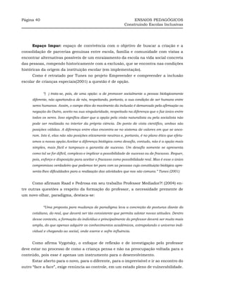 Página 40                                                          ENSAIOS PEDAGÓGICOS
                                                              Construindo Escolas Inclusivas




     Espaço Impar: espaço de convivência com o objetivo de buscar a criação e a
consolidação de parcerias genuínas entre escola, família e comunidade com vistas a
encontrar alternativas possíveis de um enraizamento da escola na vida social concreta
das pessoas, rompendo historicamente com a exclusão, que se encontra nas condições
históricas da origem da instituição escolar (em implementação).
     Como é retratado por Tunes no projeto Empreender e compreender a inclusão
escolar de crianças especiais(2001) a questão é de opção.


            “( ) trata-se, pois, de uma opção: a de promover socialmente a pessoa biologicamente
     diferente, não apartando-a de nós, respeitando, portanto, a sua condição de ser humano entre
     seres humanos. Assim, o campo ético do movimento da inclusão é demarcado pela afirmação ou
     negação do Outro, aceito na sua singularidade, respeitado na diferença que o faz único entre
     todos os seres. Isso significa dizer que a opção pela visão naturalista ou pela socialista não
     pode ser realizada no interior da própria ciência. Do ponto de vista científico, ambas são
     posições válidas. A diferença entre elas encontra-se no sistema de valores em que se anco-
     ram. Isto é, elas não são posições eticamente neutras e, portanto, é no plano ético que efetu-
     amos a nossa opção.Aceitar a diferença biológica como desafio, contudo, não é a opção mais
     simples, mais fácil e tampouco a garantia de sucesso. Um desafio somente se apresenta
     como tal se for difícil, complexo e implicar a possibilidade de sucesso ou de fracasso. Requer,
     pois, esforço e disposição para aceitar o fracasso como possibilidade real. Mas é esse o único
     compromisso verdadeiro que podemos ter para com as pessoas cuja constituição biológica apre-
     senta-lhes dificuldades para a realização das atividades que nos são comuns.” Tunes (2001)


     Como afirmam Raad e Pedrosa em seu trabalho Professor Mediador?! (2004) en-
tre outras questões a respeito da formação do professor, a necessidade premente de
um novo olhar, paradigma, destaca-se:


            “Uma proposta para mudança de paradigma leva a concreção de posturas diante do
     cotidiano, do real, que deverá ser tão consistente que permita adotar novas atitudes. Dentro
     desse contexto, a formação do indivíduo e principalmente do professor deverá ser muito mais
     ampla, do que apenas adquirir os conhecimentos acadêmicos, extrapolando o universo indi-
     vidual e chegando ao social, onde exerce e sofre influência.


     Como afirma Vygotsky, o enfoque de reflexão e de investigação pelo professor
deve estar no processo de como a criança pensa e não na preocupação voltada para o
conteúdo, pois esse é apenas um instrumento para o desenvolvimento.
     Estar aberto para o novo, para o diferente, para o imprevisível e ir ao encontro do
outro “face a face”, exige renúncia ao controle, em um estado pleno de vulnerabilidade.
 