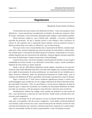 Página 42                                                    ENSAIOS PEDAGÓGICOS
                                                        Construindo Escolas Inclusivas




                                  Depoimento

                                                    Margarida Araújo Seabra de Moura


     O nascimento de uma criança com Síndrome de Down - como com qualquer outra
deficiência - causa transtornos consideráveis na família, de modo que somente o fluir
do tempo, associado a uma orientação adequada pode resgatar a paz familiar perdida.
     Nesse processo, impõe-se que a família seja induzida a encarar o problema
partindo da premissa de que a rejeição inicial a esse filho(a) é fator intrínseco ao
evento. E, tão somente com a superação dessa rejeição, torna-se possível encarar a
diferença desse filho com todos os “afluentes”, que se descortinam.
     Foi o que se deu com a nossa família com o nascimento de Débora: rejeição espe-
rada ante o fato, atenção adequada por parte da equipe de estimulação e relação fami-
liar voltada para o crescimento dos filhos (dois) em uníssono, respeitando-se às neces-
sidades daquela que por decorrência da síndrome, requeria alguma atenção específica
nas áreas de fisioterapia, terapia ocupacional e fonoaudiologia.
     A partir dessa base, não houve qualquer questionamento familiar no que tange à
modalidade de ensino escolar a ser oferecida à nossa filha, sequer sendo ventilada a
hipótese de uma escola ou classe especial.
     Desde o ano de 1983 Débora freqüentou escola regular, iniciando-se em uma pré-
escola (a então CASA ESCOLA) onde ficou com mais dois colegas com a mesma síndrome,
sob a égide do pensamento de jovens professoras, na construção de um trabalho que a
época tornou-se referência, dado seu pioneirismo.Constatava-se, desde então, que as
crianças com Síndrome de Down aprendiam construindo o pensamento, como as demais.
     Após o término da 4ª série houve mudança significativa porque a escola com
perfil pedagógico para acolhê-los, foi um colégio tradicional de freiras Dorotéias (Colé-
gio Imaculada Conceição - CIC), no qual Débora e outros jovens chegaram ao final do
primeiro grau. A época foi necessário um trabalho da Associação Síndrome de Down
por todo um semestre, a fim de preparar corpo docente e discente para recebê-los.
     Paralelamente, Débora fez estágio como auxiliar de professor na pré-escola do
CIC, o que demonstrou a abertura do corpo docente. Desde então, marcado ficou seu
interesse pelo magistério.
     Após a conclusão da 8ª série passou um ano na Escola Doméstica de Natal de
onde saiu, a seu pedido, a fim de cursar o magistério - nível médio, na Escola Estadual
Luis Antônio, onde concluiu seu curso, numa frontal prova de valentia, em face de uma
sucessão de problemas que vivenciou, sabendo superá-los, impondo-se e sendo respei-
tada na comunidade escolar de forma surpreendente. O que ela própria narrará.
 