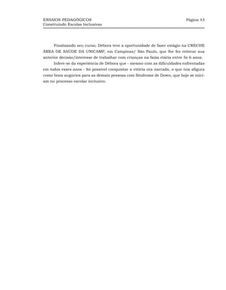 ENSAIOS PEDAGÓGICOS                                                         Página 43
Construindo Escolas Inclusivas




     Finalizando seu curso, Débora teve a oportunidade de fazer estágio na CRECHE
ÁREA DE SAÚDE DA UNICAMP, em Campinas/ São Paulo, que lhe fez reiterar sua
anterior decisão/interesse de trabalhar com crianças na faixa etária entre 5e 6 anos.
     Infere-se da experiência de Débora que - mesmo com as dificuldades enfrentadas
em todos esses anos - foi possível conquistar a vitória ora narrada, o que nos afigura
como bons augúrios para as demais pessoas com Síndrome de Down, que hoje se inici-
am no processo escolar inclusivo.
 