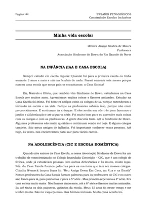 Página 44                                                       ENSAIOS PEDAGÓGICOS
                                                           Construindo Escolas Inclusivas




                              Minha vida escolar

                                                          Débora Araújo Seabra de Moura
                                                                                 Professora
                                 Associação Síndrome de Down do Rio Grande do Norte



                    NA INFÂNCIA (IAA E CASA ESCOLA)

      Sempre estudei em escola regular. Quando fui para a primeira escola eu tinha
somente 2 anos e meio e não me lembro de nada. Passei somente seis meses porque
nasceu uma escola que meus pais se encantaram: a Casa Escola!


      Eu, Marcelo e Olívia, que também têm Síndrome de Down, estudamos na Casa
Escola por muitos anos. Aprendemos muitas coisas e fizemos amizades. Estudar na
Casa Escola foi ótimo. Foi bom ter amigos como os colegas de lá, porque entenderam a
inclusão na escola e na vida. Porque as professoras sabiam isso, porque não eram
preconceituosas. E ensinaram às crianças. E eles aceitaram nós três para fazermos o
jardim e alfabetização e até a quarta série. Foi muito bom para eu aprender mais coisas
com os colegas e com as professoras. A gente discutia tudo. Até a Síndrome de Down.
Algumas professoras são muito queridas e continuam sendo até hoje. E alguns colegas
também. São meus amigos de infância. Foi importante conhecer essas pessoas. Até
hoje, às vezes, nos encontramos para sair para vários cantos.



          NA ADOLESCÊNCIA (CIC E ESCOLA DOMÉSTICA)

      Quando nós saímos da Casa Escola, a nossa Associação Síndrome de Down fez um
trabalho de conscientização no Colégio Imaculada Conceição – CIC, que é um colégio de
freiras, onde já estudavam pessoas com outras deficiências e foi muito, muito legal.
Nós, da Casa Escola fizemos palestras para os meninos que iam ser nossos colegas.
Cláudia Werneck lançou livros lá: “Meu Amigo Down Em Casa, na Rua e na Escola”
Nossos professores da Casa Escola fizeram palestras para os professores do CIC e no outro
ano fomos para lá, pois queríamos ir para a 5ª série . Mas primeiro repetimos a 4ª série. Era
uma escola muito maior. Nós ficamos cinco anos, até a 8ª série e fizemos muitas amizades.
Eu até tinha os dois paqueras, gatinhos da escola. Meus 15 anos foi nesse tempo e me
lembro muito. Não me esqueço mais. Nós fizemos inclusão. Muita coisa aconteceu.
 