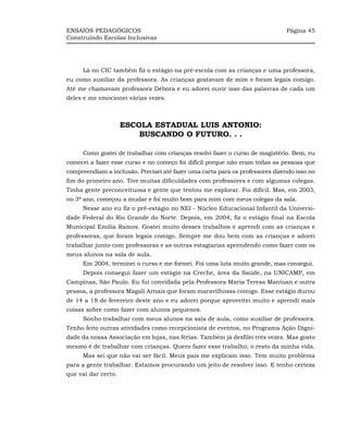 ENSAIOS PEDAGÓGICOS                                                           Página 45
Construindo Escolas Inclusivas




     Lá no CIC também fiz o estágio na pré-escola com as crianças e uma professora,
eu como auxiliar da professora. As crianças gostavam de mim e foram legais comigo.
Até me chamavam professora Débora e eu adorei ouvir isso das palavras de cada um
deles e me emocionei várias vezes.



                     ESCOLA ESTADUAL LUIS ANTONIO:
                         BUSCANDO O FUTURO. . .

     Como gostei de trabalhar com crianças resolvi fazer o curso de magistério. Bem, eu
comecei a fazer esse curso e no começo foi difícil porque não eram todas as pessoas que
compreendiam a inclusão. Precisei até fazer uma carta para os professores dizendo isso no
fim do primeiro ano. Tive muitas dificuldades com professores e com algumas colegas.
Tinha gente preconceituosa e gente que tentou me explorar. Foi difícil. Mas, em 2003,
no 3ª ano, começou a mudar e foi muito bom para mim com meus colegas da sala.
     Nesse ano eu fiz o pré-estágio no NEI - Núcleo Educacional Infantil da Universi-
dade Federal do Rio Grande do Norte. Depois, em 2004, fiz o estágio final na Escola
Municipal Emília Ramos. Gostei muito desses trabalhos e aprendi com as crianças e
professoras, que foram legais comigo. Sempre me dou bem com as crianças e adorei
trabalhar junto com professoras e as outras estagiarias aprendendo como fazer com os
meus alunos na sala de aula.
     Em 2004, terminei o curso e me formei. Foi uma luta muito grande, mas consegui.
     Depois consegui fazer um estágio na Creche, área da Saúde, na UNICAMP, em
Campinas, São Paulo. Eu fui convidada pela Professora Maria Teresa Mantoan e outra
pessoa, a professora Magali Arnais que foram maravilhosas comigo. Esse estágio durou
de 14 a 18 de fevereiro deste ano e eu adorei porque aproveitei muito e aprendi mais
coisas sobre como fazer com alunos pequenos.
     Sonho trabalhar com meus alunos na sala de aula, como auxiliar de professora.
Tenho feito outras atividades como recepcionista de eventos, no Programa Ação Digni-
dade da nossa Associação em lojas, nas férias. Também já desfilei três vezes. Mas gosto
mesmo é de trabalhar com crianças. Quero fazer esse trabalho, o resto da minha vida.
     Mas sei que não vai ser fácil. Meus pais me explicam isso. Tem muito problema
para a gente trabalhar. Estamos procurando um jeito de resolver isso. E tenho certeza
que vai dar certo.
 
