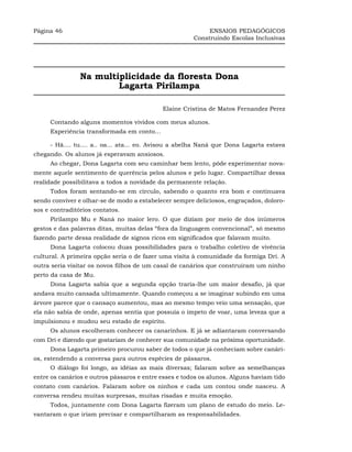 Página 46                                                   ENSAIOS PEDAGÓGICOS
                                                       Construindo Escolas Inclusivas




                Na multiplicidade da floresta Dona
                        Lagarta Pirilampa

                                            Elaine Cristina de Matos Fernandez Perez

     Contando alguns momentos vividos com meus alunos.
     Experiência transformada em conto...

     - Hã.... tu.... a.. oa... ata... eo. Avisou a abelha Naná que Dona Lagarta estava
chegando. Os alunos já esperavam ansiosos.
     Ao chegar, Dona Lagarta com seu caminhar bem lento, pôde experimentar nova-
mente aquele sentimento de querência pelos alunos e pelo lugar. Compartilhar dessa
realidade possibilitava a todos a novidade da permanente relação.
     Todos foram sentando-se em círculo, sabendo o quanto era bom e continuava
sendo conviver e olhar-se de modo a estabelecer sempre deliciosos, engraçados, doloro-
sos e contraditórios contatos.
     Pirilampo Mu e Naná no maior lero. O que diziam por meio de dos inúmeros
gestos e das palavras ditas, muitas delas “fora da linguagem convencional”, só mesmo
fazendo parte dessa realidade de signos ricos em significados que falavam muito.
     Dona Lagarta colocou duas possibilidades para o trabalho coletivo de vivência
cultural. A primeira opção seria o de fazer uma visita à comunidade da formiga Dri. A
outra seria visitar os novos filhos de um casal de canários que construíram um ninho
perto da casa de Mu.
     Dona Lagarta sabia que a segunda opção traria-lhe um maior desafio, já que
andava muito cansada ultimamente. Quando começou a se imaginar subindo em uma
árvore parece que o cansaço aumentou, mas ao mesmo tempo veio uma sensação, que
ela não sabia de onde, apenas sentia que possuía o ímpeto de voar, uma leveza que a
impulsionou e mudou seu estado de espírito.
     Os alunos escolheram conhecer os canarinhos. E já se adiantaram conversando
com Dri e dizendo que gostariam de conhecer sua comunidade na próxima oportunidade.
     Dona Lagarta primeiro procurou saber de todos o que já conheciam sobre canári-
os, estendendo a conversa para outros espécies de pássaros.
     O diálogo foi longo, as idéias as mais diversas; falaram sobre as semelhanças
entre os canários e outros pássaros e entre esses e todos os alunos. Alguns haviam tido
contato com canários. Falaram sobre os ninhos e cada um contou onde nasceu. A
conversa rendeu muitas surpresas, muitas risadas e muita emoção.
     Todos, juntamente com Dona Lagarta fizeram um plano de estudo do meio. Le-
vantaram o que iriam precisar e compartilharam as responsabilidades.
 