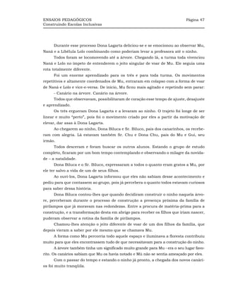ENSAIOS PEDAGÓGICOS                                                         Página 47
Construindo Escolas Inclusivas




     Durante esse processo Dona Lagarta deliciou-se e se emocionou ao observar Mu,
Naná e a Libélula Lolo combinando como poderiam levar a professora até o ninho.
     Todos foram se locomovendo até a árvore. Chegando lá, a turma toda vivenciou
Naná e Lolo no ímpeto de entenderem o jeito singular de voar de Mu. Ele seguia uma
rota totalmente diferente.
     Foi um enorme aprendizado para os três e para toda turma. Os movimentos
repetitivos e altamente coordenados de Mu, entraram em colapso com a forma de voar
de Naná e Lolo e vice-e-versa. De início, Mu ficou mais agitado e repetindo sem parar:
     - Canário na árvore. Canário na árvore.
     Todos que observavam, possibilitaram de coração esse tempo de ajuste, desajuste
e aprendizado.
     Os três ergueram Dona Lagarta e a levaram ao ninho. O trajeto foi longe de ser
linear e muito “perto”, pois foi o movimento criado por eles a partir da motivação de
elevar, dar asas à Dona Lagarta.
     Ao chegarem ao ninho, Dona Biluca e Sr. Biluco, pais dos canarinhos, os recebe-
ram com alegria. Lá estavam também Sr. Chu e Dona Chu, pais do Mu e Gui, seu
irmão.
     Todos desceram e foram buscar os outros alunos. Estando o grupo de estudo
completo, ficaram por um bom tempo contemplando e observando o milagre da novida-
de – a natalidade.
     Dona Biluca e o Sr. Biluco, expressaram a todos o quanto eram gratos a Mu, por
ele ter salvo a vida de um de seus filhos.
     Ao ouvi-los, Dona Lagarta informou que eles não sabiam desse acontecimento e
pediu para que contassem ao grupo, pois já percebera o quanto todos estavam curiosos
para saber dessa história.
     Dona Biluca contou-lhes que quando decidiram construir o ninho naquela árvo-
re, perceberam durante o processo de construção a presença próxima da família de
pirilampos que já moravam nas redondezas. Entre a procura de matéria-prima para a
construção, e a transformação desta em abrigo para receber os filhos que iriam nascer,
puderam observar a rotina da família de pirilampos.
     Chamou-lhes atenção o jeito diferente de voar de um dos filhos da família, que
depois vieram a saber por ele mesmo que se chamava Mu.
     A forma como Mu percorria todo aquele espaço e iluminava a floresta contribuiu
muito para que eles encontrassem tudo de que necessitavam para a construção do ninho.
     A árvore também tinha um significado muito grande para Mu - era o seu lugar favo-
rito. Os canários sabiam que Mu os havia notado e Mú não se sentia ameaçado por eles.
     Com o passar do tempo e estando o ninho já pronto, a chegada dos novos canári-
os foi muito tranqüila.
 