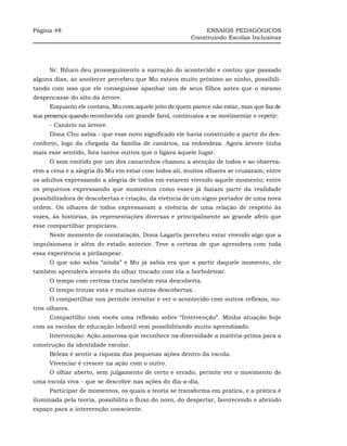 Página 48                                                   ENSAIOS PEDAGÓGICOS
                                                       Construindo Escolas Inclusivas




     Sr. Biluco deu prosseguimento a narração do acontecido e contou que passado
alguns dias, ao anoitecer percebeu que Mu estava muito próximo ao ninho, possibili-
tando com isso que ele conseguisse apanhar um de seus filhos antes que o mesmo
despencasse do alto da árvore.
     Enquanto ele contava, Mu com aquele jeito de quem parece não estar, mas que faz de
sua presença quando reconhecida um grande farol, continuava a se movimentar e repetir:
     - Canário na árvore.
     Dona Chu sabia - que esse novo significado ele havia construído a partir do des-
conforto, logo da chegada da família de canários, na redondeza. Agora árvore tinha
mais esse sentido, fora tantos outros que o ligava àquele lugar.
     O som emitido por um dos canarinhos chamou a atenção de todos e ao observa-
rem a cena e a alegria do Mu em estar com todos ali, muitos olhares se cruzaram; entre
os adultos expressando a alegria de todos em estarem vivendo aquele momento; entre
os pequenos expressando que momentos como esses já faziam parte da realidade
possibilitadora de descobertas e criação, da vivência de um signo portador de uma nova
ordem. Os olhares de todos expressavam a vivência de uma relação de respeito às
vozes, às histórias, às representações diversas e principalmente ao grande afeto que
esse compartilhar propiciava.
     Neste momento de constatação, Dona Lagarta percebeu estar vivendo algo que a
impulsionava ir além do estado anterior. Teve a certeza de que aprendera com toda
essa experiência a pirilampear.
     O que não sabia “ainda” e Mu já sabia era que a partir daquele momento, ele
também aprendera através do olhar trocado com ela a borboletear.
     O tempo com certeza traria também esta descoberta.
     O tempo trouxe esta e muitas outras descobertas.
     O compartilhar nos permite revisitar e ver o acontecido com outros reflexos, ou-
tros olhares.
     Compartilho com vocês uma reflexão sobre “Intervenção”. Minha atuação hoje
com as escolas de educação infantil vem possibilitando muito aprendizado.
     Intervenção: Ação amorosa que reconhece na diversidade a matéria-prima para a
construção da identidade escolar.
     Beleza é sentir a riqueza das pequenas ações dentro da escola.
     Vivenciar é crescer na ação com o outro.
     O olhar aberto, sem julgamento de certo e errado, permite ver o movimento de
uma escola viva - que se descobre nas ações do dia-a-dia.
     Participar de momentos, os quais a teoria se transforma em prática, e a prática é
iluminada pela teoria, possibilita o fluxo do novo, do despertar, favorecendo e abrindo
espaço para a intervenção consciente.
 