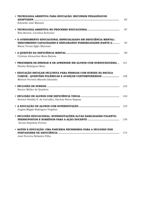 •_TECNOLOGIA ASSISTIVA PARA EDUCAÇÃO: RECURSOS PEDAGÓGICOS
  ADAPTADOS .......................................................................................................    82
  Eduardo José Manzini

•_TECNOLOGIA ASSISTIVA NO PROCESSO EDUCACIONAL ......................................                                  87
  Rita Bersch, Carolina Schirmer

•_O ATENDIMENTO EDUCACIONAL ESPECIALIZADO EM DEFICIÊNCIA MENTAL:
  DESCOBRINDO CAPACIDADES E EXPLORANDO POSSIBILIDADES (PARTE I) ........                                               93
  Maria Tereza Eglér Mantoan

•_A QUESTÃO DA DEFICIÊNCIA MENTAL ................................................................                     99
  Cristina Abranches Mota Batista

•_PROCESSOS DE ENSINAR E DE APRENDER EM ALUNOS COM SURDOCEGUEIRA ..                                                   101
  Shirley Rodrigues Maia

•_EDUCAÇÃO ESCOLAR INCLUSIVA PARA PESSOAS COM SURDEZ NA ESCOLA
  COMUM - QUESTÕES POLÊMICAS E AVANÇOS CONTEMPORÂNEOS ....................                                            108
  Mirlene Ferreira Macedo Damázio

•_INCLUSÃO DE SURDOS ........................................................................................         122
  Ronice Müller de Quadros

•_INCLUSÃO DE ALUNOS COM DEFICIÊNCIA VISUAL ..............................................                            140
  Erenice Natália S. de Carvalho, Patrícia Neves Raposo

•_A EDUCAÇÃO DE ALUNOS COM SUPERDOTAÇÃO .................................................                             145
  Angela Mágda Rodrigues Virgolim

•_INCLUSÃO EDUCACIONAL: SUPERDOTAÇÕES/ALTAS HABILIDADES/TALENTO:
  PRESSUPOSTOS E SUBSÍDIOS PARA A AÇÃO DOCENTE ......................................                                 159
   Soraia Napoleão Freitas

•_SAÚDE E EDUCAÇÃO: UMA PARCERIA NECESSÁRIA PARA A INCLUSÃO DOS
  PORTADORES DE DEFICIÊNCIA ..........................................................................                174
  José Ferreira Belisário Filho
 