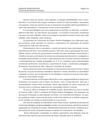 ENSAIOS PEDAGÓGICOS                                                              Página 49
Construindo Escolas Inclusivas




      Quanto mais me envolvo, mais aprendo a enxergar possibilidades com o outro.
Perceber o crescimento das equipes escolares, através de ações pensadas e planejadas
em conjunto, torna-me convicta de que os momentos de parada coletiva possibilitam a
todos nós educadores, o movimento vivo de sermos aprendizes.
      É uma aprendizagem que estou adquirindo na partilha, no dissenso, na diversi-
dade de cada olhar, de cada talento, que quando - se reconhece como parte, transforma
sua parte em ação refletida, tendo no princípio da formação humana a base para cada
reflexão, cada retomada, cada mudança.
      Ao participar da construção do Projeto Político-Pedagógico com diferentes equi-
pes escolares, pude aprender na vivência a importância da valorização da história
construída em cada uma das escolas.
      Primeiramente, fez-se necessário o estudo do meio de cada comunidade escolar,
para detecção do foco e seus desdobramentos. Para isso, houve participação da comu-
nidade externa, através de questionários enviados aos pais, atividades comunitárias e
trabalho com pais, participação de alunos nas pesquisas (questionários e sondagens) e
atividades desenvolvidas na escola e aproveitamento das reuniões internas ordinárias
e extraordinárias da unidade (pedagógica, H. T. P. Cs, avaliação ensino-aprendizagem
envolvendo professores, funcionários, supervisão de ensino, coordenação pedagógica,
formadores, Associação de Pais e Mestres e Conselho de Escola).
      Esses momentos foram direcionados ao levantamento dos pontos fortes e fracos
da escola, os quais permitiram estabelecer objetivos e metas, identificar as prioridades
e planejar as ações, que atendessem às necessidades e viessem ao encontro das expec-
tativas da comunidade escolar.
      O monitoramento na Educação Infantil ficou sob a responsabilidade do Supervisor
de Ensino, em conjunto com o Diretor da Escola e com o Corpo Docente. Para que o
monitoramento tivesse bons resultados, foram aproveitados os vários momentos de
encontro entre os diversos segmentos da comunidade interna e externa.
      No que se refere à avaliação do trabalho escolar, desenvolveu-se com as escolas
ao final de 2002 e 2003 a avaliação do Projeto Político-Pedagógico. Foi elaborado um
documento embasado na participação, na forma e no conteúdo dos Projetos. As equi-
pes puderam avaliar o percurso da escola, tendo como referência, a análise comparati-
va do trabalho em relação ao desenvolvido no ano anterior.
      Por meio da avaliação de indicadores como: fluxo escolar; eficiência do processo de
ensino/aprendizagem; proposta pedagógica escolar; recursos humanos; assistência ao aluno;
organização do atendimento escolar; administração financeira da escola e ambiente esco-
lar/cultura da escola, foi possível levantar os fatores de crescimento e de desafios.
       Essas informações, analisadas no coletivo, garantiram uma definição mais de-
mocrática dos aspectos que precisavam de maior empenho para se modificar.
 