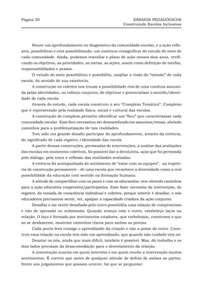Página 50                                                     ENSAIOS PEDAGÓGICOS
                                                         Construindo Escolas Inclusivas




      Houve um aprofundamento no diagnóstico da comunidade escolar, e a ação refle-
xiva, possibilitou e está possibilitando, um contínuo ressignificar do estudo do meio de
cada comunidade. Ainda, pudemos reavaliar o plano de ação nesses dois anos, verifi-
cando os objetivos, as prioridades, as metas, as ações, assim como definição de tarefas,
responsabilidades e prazos.
      O estudo do meio possibilitou e possibilita, ampliar a visão da “missão” de cada
escola; do sentido de sua existência.
      A construção no coletivo nos trouxe a possibilidade real de uma conduta assumi-
da pelas identidades, no esforço conjunto, de objetivar e potencializar o sentido/identi-
dade de cada escola.
      Através do estudo, cada escola construiu o seu “Complexo Temático”. Complexo
que é representado pela realidade física, social e cultural das escolas.
      A construção do complexo permitiu identificar um “foco” que caracterizasse cada
comunidade escolar. Esse foco necessitou ser desmembrado em assuntos/temas, abrindo
caminhos para a problematização de tais realidades.
      Tem sido um grande desafio participar do aprofundamento, através da vivência,
do significado de cada registro /identidade das escola
      A partir dessas construções, permeadas de intervenções, a análise das avaliações
das escolas em momentos coletivos, foi possível dar a devolutiva, ação que foi permeada
pelo diálogo, pela troca e reflexão das realidades avaliadas.
      A vivência foi acompanhada do sentimento de “estar com as equipes”, na trajetó-
ria de construção permanente - de uma escola que reconhece a diversidade como a real
possibilidade da educação com sentido na formação humana.
      A atitude de compartilhar com os pares e com os educandos, vem abrindo caminhos
para a ação educativa cooperativa/participativa. Esse fazer necessita da intervenção, do
registro, da tomada de consciência individual e coletiva, porque intervir é desafiar, e nós
educadores precisamos sentir, ver, apalpar a capacidade criadora da ação conjunta.
      Desafiar e me sentir desafiada pelo outro possibilita uma relação de compromisso
e não de opressão ou submissão. Quando avanço com o outro, estabeleço laços na
relação. O laço é formado por movimentos criadores, que embelezam, constroem e que
ao se desfazerem, mostram caminhos claros para ambas as pontas.
      Cada ponta leva consigo o aprendizado da criação e não a posse do outro. Cons-
truir essa relação na escola tem sido um aprendizado, que quando não cuidado vira nó.
      Desatar os nós, ainda que mais difícil, também é possível. Mas, dá trabalho e os
dois lados precisam da desacomodação para o desvelamento da relação.
      A intervenção suscita em quem intervém e em quem recebe a intervenção muitos
sentimentos. É correto que antes de qualquer atitude de defesa de ambas as partes,
frente aos julgamentos que possam ocorrer, há que se perguntar:
 