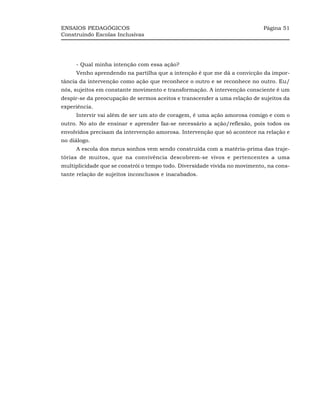 ENSAIOS PEDAGÓGICOS                                                         Página 51
Construindo Escolas Inclusivas




     - Qual minha intenção com essa ação?
     Venho aprendendo na partilha que a intenção é que me dá a convicção da impor-
tância da intervenção como ação que reconhece o outro e se reconhece no outro. Eu/
nós, sujeitos em constante movimento e transformação. A intervenção consciente é um
despir-se da preocupação de sermos aceitos e transcender a uma relação de sujeitos da
experiência.
     Intervir vai além de ser um ato de coragem, é uma ação amorosa comigo e com o
outro. No ato de ensinar e aprender faz-se necessário a ação/reflexão, pois todos os
envolvidos precisam da intervenção amorosa. Intervenção que só acontece na relação e
no diálogo.
     A escola dos meus sonhos vem sendo construída com a matéria-prima das traje-
tórias de muitos, que na convivência descobrem-se vivos e pertencentes a uma
multiplicidade que se constrói o tempo todo. Diversidade vivida no movimento, na cons-
tante relação de sujeitos inconclusos e inacabados.
 