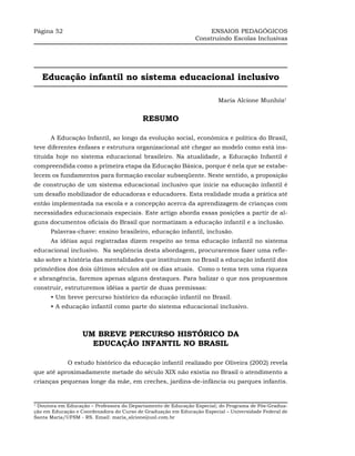 Página 52                                                          ENSAIOS PEDAGÓGICOS
                                                              Construindo Escolas Inclusivas




    Educação infantil no sistema educacional inclusivo

                                                                       Maria Alcione Munhóz1


                                          RESUMO

      A Educação Infantil, ao longo da evolução social, econômica e política do Brasil,
teve diferentes ênfases e estrutura organizacional até chegar ao modelo como está ins-
tituída hoje no sistema educacional brasileiro. Na atualidade, a Educação Infantil é
compreendida como a primeira etapa da Educação Básica, porque é nela que se estabe-
lecem os fundamentos para formação escolar subseqüente. Neste sentido, a proposição
de construção de um sistema educacional inclusivo que inicie na educação infantil é
um desafio mobilizador de educadoras e educadores. Esta realidade muda a prática até
então implementada na escola e a concepção acerca da aprendizagem de crianças com
necessidades educacionais especiais. Este artigo aborda essas posições a partir de al-
guns documentos oficiais do Brasil que normatizam a educação infantil e a inclusão.
      Palavras-chave: ensino brasileiro, educação infantil, inclusão.
      As idéias aqui registradas dizem respeito ao tema educação infantil no sistema
educacional inclusivo. Na seqüência desta abordagem, procuraremos fazer uma refle-
xão sobre a história das mentalidades que instituíram no Brasil a educação infantil dos
primórdios dos dois últimos séculos até os dias atuais. Como o tema tem uma riqueza
e abrangência, faremos apenas alguns destaques. Para balizar o que nos propusemos
construir, estruturemos idéias a partir de duas premissas:
      • Um breve percurso histórico da educação infantil no Brasil.
      • A educação infantil como parte do sistema educacional inclusivo.



                  UM BREVE PERCURSO HISTÓRICO DA
                    EDUCAÇÃO INFANTIL NO BRASIL

             O estudo histórico da educação infantil realizado por Oliveira (2002) revela
que até aproximadamente metade do século XIX não existia no Brasil o atendimento a
crianças pequenas longe da mãe, em creches, jardins-de-infância ou parques infantis.


1
 Doutora em Educação – Professora do Departamento de Educação Especial; do Programa de Pós-Gradua-
ção em Educação e Coordenadora do Curso de Graduação em Educação Especial – Universidade Federal de
Santa Maria/UFSM - RS. Email: maria_alcione@uol.com.br
 