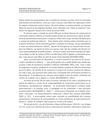 ENSAIOS PEDAGÓGICOS                                                                         Página 53
Construindo Escolas Inclusivas




Relata ainda esta pesquisadora que o cuidado às crianças na zona rural era assumido
pela família dos fazendeiros, visto que essas crianças eram filhos da exploração sexual
de negras e índias pelo senhor branco. Na zona urbana, no mesmo período, as crianças
filhas de moças de prestigiadas famílias eram colocadas nas “rodas de expostos” exis-
tentes em algumas cidades até o início do século XVIII.
      É somente após a metade do século XIX que os ideais liberais de construção de
uma nação moderna refletem as transformações sociais que aconteceram a partir da influ-
ência de pensamentos americanos e europeus, sendo esses os que serviram de ideais para
a criação de jardins-de-infância2 . Esse ideário gerou debates pelos conteúdos que os
mesmos revelavam, ora de exclusiva guarda e caridade às crianças, ora por possibilitar
a essas seu desenvolvimento infantil. Apesar da divergência na compreensão dos jar-
dins-de-infância, um ponto de vista era comum: esse tipo de cuidado não deveria ser
uma responsabilidade do poder público. Criam-se assim os primeiros jardins de infân-
cia no Brasil, no Rio de Janeiro (1875) e em São Paulo (1877), ligados a instituições priva-
das, cujos alunos eram filhos de pais de classe social abastada (OLIVEIRA:2002).
      Após a proclamação da República, o cenário brasileiro aos poucos foi favore-
cendo a assistência à infância. “...uma preocupação com a saúde pública que acabou por
suscitar a idéia de assistência científica à infância” (OLIVEIRA: 2002, p.94). Com a vinda
de imigrantes europeus, ampliam-se as escolas infantis e jardins-de-infância destinadas
aos seus filhos. Na década de 20, aumentou o número de creches e jardins-de-infância
em todo o país, que permaneciam ainda sob o monopólio das instituições privadas ou
filantrópicas. O atendimento às crianças estava ligado à área da saúde, revelando um
caráter de cuidado com a higiene e o asseio (KUHLMANN Jr.:2001).
      Do início do século XX até mais ou menos a década de 50, todo o atendimento de
jardim-de-infância e creche foi de responsabilidade de instituições particulares ou fi-
lantrópicas, principalmente religiosas. As instituições filantrópicas recebiam ajuda
governamental e de famílias ricas. A pedagogia era da submissão e uma educação
assistencialista (KUHLMANN Jr. 2001), “...sendo pouco valorizado um trabalho orien-
tado à educação e ao desenvolvimento intelectual e afetivo das crianças (OLIVEIRA:
2002, p. 101). A preocupação estava mais centrada na possibilidade das crianças
apresentarem desajustes de personalidade ou outros problemas de desenvolvimento,
porque a ênfase do trabalho referenciava-se no discurso médico.
      Na década de 60, a Lei de Diretrizes e Bases da Educação/ 4024/61, nos Artigos
23 e 24, inclui nos sistemas de ensino a educação pré-primária, limitando a idade para


2
 A expressão jardim-de-infância é usada até por volta da década de 70, quando então é substituída pela
expressão educação pré-escolar e, na década de 90, educação infantil. No texto, faremos uso das três ex-
pressões seguindo a mesma cronologia acima citada.
 