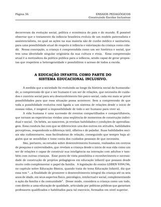 Página 56                                                    ENSAIOS PEDAGÓGICOS
                                                        Construindo Escolas Inclusivas




decorreram da evolução social, política e econômica do país e do mundo. É possível
observar que o tratamento da infância brasileira evoluiu de um modelo paternalista e
assistencialista, no qual as ações na sua maioria são de cunho médico e sanitarista,
para uma possibilidade atual de respeito à infância e valorização da criança como cida-
dã. Nessa concepção, a criança é compreendida como um ser histórico e social, que
tem uma identidade singular originária da sua cultura e etnia. Essa compreensão
atual é a motivadora da política pública para a infância, sendo capaz de gerar propos-
tas que respeitem a heterogeneidade e possibilitem o acesso de todos a escola.



              A EDUCAÇÃO INFANTIL COMO PARTE DO
                SISTEMA EDUCACIONAL INCLUSIVO.

     À medida que a sociedade foi evoluindo ao longo da história social da humanida-
de, a compreensão de que o ser humano é um ser de relações, que necessita de cuida-
dos e convívio social para seu desenvolvimento bio-psico-social, cada vez mais se prevê
possibilidades para que essa situação possa acontecer. Sem a compreensão de que
toda a possibilidade evolutiva está ligada a um sistema de relações desde o início de
nossas vidas, é inegável a impossibilidade de todo o ser humano para viver só.
     A vida humana é uma sucessão de eventos compartilhados e compartilháveis,
que tornam as experiências vividas uma seqüência de momentos de construção indivi-
dual e social. Os bebês, ao nascerem, já revelam habilidades e condições de aprendiza-
gem. Essa conduta faz com que se diferenciem uns dos outros em atitudes, habilidades
perceptivas, respondendo a diferença tátil, olfativa e de paladar. Suas habilidades soci-
ais são rudimentares, mas facilitadoras de relação, conseguindo que sempre haja al-
guém que se sensibilize e tome conta dos cuidados pessoais de que necessita.
     São, portanto, os estudos sobre desenvolvimento humano, realizados em centros
de pesquisa e universidades, que revelam a criança desde o início de sua vida como um
ser de relações e capaz de construir sua inteligência na interação com adultos e tam-
bém com outras crianças. Esse ponto de vista possibilita o reconhecimento e necessi-
dade de construção de projetos pedagógicos em educação infantil que possam desde
muito cedo complementar o papel da família. A legislação do ensino LDBEN 9394/96,
no capítulo sobre Educação Básica, quando trata do tema Educação Infantil, diz que
essa tem “...a finalidade de promover o desenvolvimento integral da criança até os seis
anos de idade, em seus aspectos físico, psicológico, intelectual e social, complementando
a ação da família e da comunidade”. Desse modo, considera a criança como um todo,
com direito a uma educação de qualidade, articulada por políticas públicas que garantam
professores qualificados e habilitados para tal exercício, formados em nível superior.
 