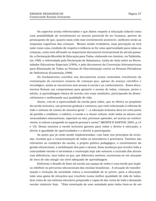ENSAIOS PEDAGÓGICOS                                                          Página 57
Construindo Escolas Inclusivas




     Os aspectos acima referenciados e que dizem respeito à educação infantil como
uma possibilidade de investimento no imenso potencial do ser humano, partem do
pressuposto de que, quanto mais cedo esse investimento acontecer, melhores serão as
respostas cognitivas das crianças. Mesmo sendo verdadeira, essa percepção só terá
valor como uma condição de respeito à infância se for uma oportunidade para todas as
crianças, como está afirmado no importante documento internacional do século passa-
do, a Declaração Mundial de Educação para Todos, elaborado em Jomtien, na Tailândia,
em 1990, e referendada pela Declaração de Salamanca, Linha de Ação sobre as Neces-
sidades Educativas Especiais (1994), e pelo documento da Convenção Interamericana
para Eliminação de Todas as Formas de Discriminação contra as Pessoas Portadoras
de Deficiência (Guatemala,1999).
     Os fundamentos contidos nos documentos acima nomeados resultaram da
constatação do excessivo número de crianças que, apesar do avanço científico e
tecnológico, ainda se encontrava sem acesso à escola e ao conhecimento. Esses docu-
mentos firmam um compromisso para garantir o acesso de todos, crianças, jovem e
adulto, à aprendizagem básica de acordo com suas condições, participando do desen-
volvimento e melhorando sua qualidade de vida.
     Assim, cria-se a oportunidade da escola para todos, que se efetiva no propósito
da escola inclusiva, um processo gradual e contínuo, que está relacionado à reforma de
todo o sistema de ensino de maneira geral. “...a educação inclusiva deve ter como ponto
de partida o cotidiano: o coletivo, a escola e a classe comum, onde todos os alunos com
necessidades educacionais, especiais ou não, precisam aprender, ter acesso ao conheci-
mento, à cultura e progredir no aspecto pessoal e social.” (MONTE E SANTOS: 2004, p.14
e 15). Dessa maneira a escola inclusiva garante para todos o direito à educação; o
direito à igualdade de oportunidades e o direito à participação.
     As ações que já estão sendo implementadas, com base nos princípios da inclu-
são, revelam que a conscientização de todos os educadores é prioritária. Também são
relevantes as condições da escola, o projeto político pedagógico, o envolvimento da
gestão educacional, a mobilização dos pais e alunos. Essa mudança que envolve toda a
comunidade escolar é necessária e contempla hoje não somente a inclusão dos alunos
com deficiência, mas todos os que, por diferentes motivos, encontram-se em situação
de risco de não atingir um nível adequado de aprendizagem.
     Enfrentar o desafio de fazer da escola um espaço de todos é uma tarefa que impli-
ca redefinir os percursos educacionais das escolas brasileiras. A situação de transfor-
mação e evolução da sociedade coloca a necessidade de se prever, para a educação,
toda uma gama de situações que resultem numa melhor qualidade de vida de todos,
bem como de um sistema educativo preparado e capaz de dar conta de toda a demanda
escolar existente hoje. “Esta construção de uma sociedade para todos trata-se de um
 