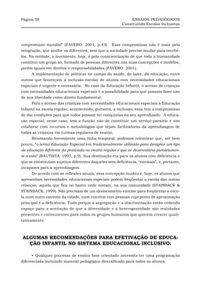 Página 58                                                    ENSAIOS PEDAGÓGICOS
                                                        Construindo Escolas Inclusivas




compromisso mundial” (FÁVERO: 2001, p.43). Esse compromisso não é mais pela
integração, que acolhe os diferentes, sem que a sociedade precise mudar para recebê-
los. Na verdade, o movimento, hoje, é pela conscientização de que toda a humanidade
constitui um grupo só, formado de pessoas diferentes nas suas concepções e modelos,
porém iguais em direitos e responsabilidades (FÁVERO: 2001).
     A implementação de políticas no campo da saúde, do lazer, da educação, entre
outros que favoreçam a inclusão escolar de alunos com necessidades educacionais
especiais é urgente e necessária. No caso da Educação Infantil, o acesso de crianças
com necessidades educacionais especiais é a possibilidade para que possam fazer uso
de sua liberdade como direito fundamental.
     Para o acesso das crianças com necessidades educacionais especiais à Educação
Infantil na escola regular, acontecendo, portanto, a inclusão, essa tem o compromisso
de dar condições para que todos possam ter conquistas no seu aprendizado. A educa-
ção especial, nesse caso, tem a função não de constituir um serviço paralelo e sim
colaborar com recursos e metodologias que sejam facilitadoras da aprendizagem de
todas as crianças em turmas regulares de ensino.
     Retomando brevemente uma linha temporal, podemos relembrar que, até bem
pouco, “o termo Educação Especial era tradicionalmente utilizado para designar um tipo
de educação diferente da praticada no ensino regular e que se desenrolaria paralelamen-
te a esta” (BAUTISTA: 1997, p.9). Sua destinação era para os alunos com deficiência e
que se constituíam sujeitos diferentes daqueles sem deficiência, “normais”, e, portanto,
incapazes para a aprendizagem.
     De acordo com as reflexões atuais, essa concepção mudou e, hoje, os alunos que
apresentam necessidades educacionais especiais podem freqüentar a escola das outras
crianças, aquela que fica no bairro onde moram, na sua comunidade (STAINBACK &
STAINBACK, 1999). Não precisam de um deslocamento enorme para freqüentar a esco-
la num outro extremo da cidade, num convívio com pessoas cujo ponto de aproximação
principal é a deficiência. Tudo porque a segregação e a discriminação estão cedendo
espaço para a aceitação de que a diversidade e a heterogeneidade são realidades
presentes e convenientes para todos os grupos humanos que querem crescer quali-
tativamente.



ALGUMAS RECOMENDAÇÕES PARA EFETIVAÇÃO DE EDUCA-
  ÇÃO INFANTIL NO SISTEMA EDUCACIONAL INCLUSIVO:

     •_Qualquer processo de ensino bem orientado necessita ter uma programação
diferenciada incluindo material pedagógico diversificado para todos os alunos.
 