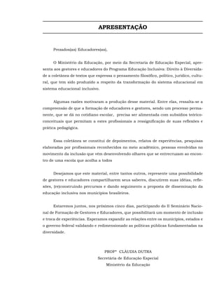 APRESENTAÇÃO


     Prezados(as) Educadores(as),


     O Ministério da Educação, por meio da Secretaria de Educação Especial, apre-
senta aos gestores e educadores do Programa Educação Inclusiva: Direito à Diversida-
de a coletânea de textos que expressa o pensamento filosófico, político, jurídico, cultu-
ral, que tem sido produzido a respeito da transformação do sistema educacional em
sistema educacional inclusivo.


     Algumas razões motivaram a produção desse material. Entre elas, ressalta-se a
compreensão de que a formação de educadores e gestores, sendo um processo perma-
nente, que se dá no cotidiano escolar, precisa ser alimentada com subsídios teórico-
conceituais que permitam a estes profissionais a ressignificação de suas reflexões e
prática pedagógica.


     Essa coletânea se constitui de depoimentos, relatos de experiências, pesquisas
elaboradas por profissionais reconhecidos no meio acadêmico, pessoas envolvidas no
movimento da inclusão que vêm desenvolvendo olhares que se entrecruzam ao encon-
tro de uma escola que acolha a todos


     Desejamos que este material, entre tantos outros, represente uma possibilidade
de gestores e educadores compartilharem seus saberes, discutirem suas idéias, refle-
xões, (re)construindo percursos e dando seguimento a proposta de disseminação da
educação inclusiva nos municípios brasileiros.


     Estaremos juntos, nos próximos cinco dias, participando do II Seminário Nacio-
nal de Formação de Gestores e Educadores, que possibilitará um momento de inclusão
e troca de experiências. Esperamos expandir as relações entre os municípios, estados e
o governo federal validando e redimensionado as políticas públicas fundamentadas na
diversidade.




                                  PROFª CLÁUDIA DUTRA
                              Secretária de Educação Especial
                                   Ministério da Educação
 