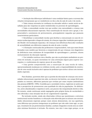 ENSAIOS PEDAGÓGICOS                                                             Página 59
Construindo Escolas Inclusivas




      •_Aceitação das diferenças individuais é uma condição básica para o sucesso das
relações interpessoais que se estabelecem no dia-a-dia da sala de aula e da escola.
      •_Toda criança necessita ter confiança no educador adulto e assim sentir-se de-
safiada para dar respostas às ações estabelecidas no processo de aprendizagem.
      •_Toda a comunidade escolar tem que acolher com naturalidade a criança com
necessidades educacionais especiais. Para constituição do vínculo com o grupo, é im-
prescindível o sentimento de pertencimento, principalmente naquelas que possuem
características particulares.
      •_Sensibilizar a comunidade escolar para facilitar a comunicação no caso de cri-
anças surdas (aprender a língua de sinais), de crianças cegas (dar condições para apren-
der Braille e de localização espacial), e de crianças com deficiência física (dar condições
de acessibilidade aos diferentes espaços da sala de aula e escola).
      •_A formação continuada dos professores é imprescindível, visto que esses foram
formados num modelo que favorecia a compreensão de que crianças com diagnóstico
de deficiência eram sinônimos de incapacidade de aprendizagem e, portanto, alunos
exclusivamente da educação especial.
      •_Um trabalho contínuo com a família, que são os principais mediadores no pro-
cesso de inclusão, os quais necessitam ter uma orientação segura para superar con-
cepções e o conformismo de esperar pouco de seus filhos.
      •_Uma gestão comprometida com a construção de uma escola de todos,
operacionalizando mudanças no cotidiano escolar, pois a responsabilidade da constru-
ção de uma escola inclusiva não é apenas do professor que aceita o aluno com necessi-
dades especiais.


      Para finalizar, queremos dizer que a questão da educação de crianças com neces-
sidades educacionais especiais tem sido, no decorrer da história, um campo fértil para
paixões ou temores, diferentes posturas que revelam por vezes reações ambivalentes
das pessoas (OMOTE: 1999). À medida que a sociedade evoluiu, registram-se ações que
têm a perspectiva de promoverem uma qualidade de vida às populações. Os deficien-
tes, antes abandonados e expostos à sorte, aos poucos vão conquistando direito à vida.
No entanto, ainda continuam sendo segregados pela própria forma de escolaridade a
eles oferecida e essa situação tem de ser urgentemente superada.
      Na inclusão escolar, ainda são observadas críticas que questionam a estrutura
institucional escolar brasileira e a educação nela oferecida para os alunos com necessi-
dades educacionais especiais porque esses alunos demonstram, em sua aparência,
uma diferença que provoca insegurança no professor que não sabe como agir, ou por-
que, resultante de um protecionismo familiar, acabam chegando à escola sem as condi-
ções mínimas favoráveis à inclusão. No entanto, isso não é uma regra porque, se as
 