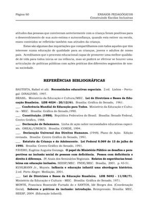 Página 60                                                   ENSAIOS PEDAGÓGICOS
                                                       Construindo Escolas Inclusivas




atitudes das pessoas que conviveram anteriormente com a criança foram positivas para
o desenvolvimento de sua auto-estima e autoconfiança, quando esta estiver na escola,
esses conteúdos se refletirão também nas atitudes da criança.
     Estas são algumas das inquietações que compartilhamos com todos aqueles que têm
interesse numa educação de qualidade para as crianças, jovens e adultos de nosso
país. Acreditamos que o processo educacional capaz de promover uma melhor qualida-
de de vida para todos inicia-se na infância, mas só poderá se efetivar se houver uma
articulação de políticas públicas com ações práticas dos diferentes segmentos de nos-
sa sociedade.



                    REFERÊNCIAS BIBLIOGRÁFICAS

BAUTISTA, Rafael et alii. Necessidades educativas especiais. 2.ed. Lisboa – Portu-
gal: DINALIVRO, 1997.
BRASIL. Ministério da Educação e Cultura/MEC. Lei de Diretrizes e Bases da Edu-
cação Brasileira. LDB 4024 - 20/12/61. Brasília: Gráfica do Senado, 1961.
___. Conferência Mundial de Educação para Todos. Ministério da Educação e Cultu-
ra - MEC. Brasília: Gráfica do Senado,1990.
___. Constituição. (1988). República Federativa do Brasil. Brasília: Senado Federal,
Centro Gráfico, 1988.
___. Declaração de Salamanca. Linha de ação sobre necessidades educativas especi-
ais. OREAL/UNESCO. Brasília: CORDE, 1994.
___. Declaração Universal dos Direitos Humanos. (1948). Plano de Ação. Edição
revisada. Brasília: Centro Gráfico do Senado, 1991.
___. Estatuto da Criança e do Adolescente. Lei Federal 8.069 de 13 de julho de
1990. Brasília: Centro Gráfico do Senado, 1991.
FÁVERO, Eugênia Augusta Gonzaga. O papel do Ministério Público os desafios e pers-
pectivas na inclusão social de pessoas com deficiência. Pessoa com deficiência o
direito à diferença. IN: Anais dos Seminários Regionais. Relatos de experiências brasi-
leiras em educação inclusiva. SEESP/MEC. FNDE/MEC. Brasília, 2001. p. 43-51.
KUHLMANN Jr., Moysés. Infância e educação infantil uma abordagem histórica.
2.ed. Porto Alegre: Mediação, 2001.
___. Lei de Diretrizes e Bases da Educação Brasileira. LDB 5692 - 11/08/71.
Ministério da Educação e Cultura - MEC. Brasília: Gráfica do Senado, 1971.
MONTE, Francisca Roseneide Furtado do e SANTOS, Idê Borges dos. (Coordenação
Geral). Saberes e práticas da inclusão: introdução. Reimpressão. Brasília: MEC,
SEESP, 2004. (Educação Infantil).
 