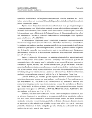 ENSAIOS PEDAGÓGICOS                                                          Página 63
Construindo Escolas Inclusivas




quem tem deficiência foi contemplado nos dispositivos relativos ao ensino (na Consti-
tuição anterior isso não ocorria, a Educação Especial era tratada no Capítulo relativo à
ordem econômica e social).
      Apenas esses dispositivos constitucionais bastariam para que ninguém negasse
a qualquer pessoa com deficiência o acesso à mesma sala de aula de crianças ou ado-
lescentes sem deficiência, mas, convém ainda destacarmos o estatuído pela Convenção
Interamericana para a Eliminação de Todas as Formas de Discriminação contra a Pes-
soa Portadora de Deficiência, celebrada na Guatemala, ratificada pelo Brasil e promul-
gada pelo Decreto n.º 3.956/2001.
      A Convenção da Guatemala, como é conhecida, deixa claro a impossibilidade de
tratamento desigual com base na deficiência, definindo a discriminação como toda di-
ferenciação, exclusão ou restrição baseada em deficiência, conseqüência de deficiência
anterior ou percepção de deficiência presente ou passada, que tenha o efeito ou propó-
sito de impedir ou anular o reconhecimento. gozo ou exercício por parte das pessoas
portadoras de deficiência de seus direitos humanos e suas liberdades fundamentais
(art. 1º, n.º 2, “a”).
      Assim, o tratamento diferenciado em razão da deficiência fere, além dos disposi-
tivos constitucionais acima vistos, também a Convenção da Guatemala, que tem em
nosso país, tanto valor quanto uma lei ordinária, ou até mesmo (de acordo com o enten-
dimento de alguns juristas) uma norma constitucional, já que se refere a direitos e
garantias fundamentais da pessoa humana, estando acima de leis, resoluções e decre-
tos. Acrescentemos ainda: o descumprimento de termos de uma Convenção da qual o
Estado é parte, pode ser denunciado à Comissão Interamericana de Direitos Humanos,
conforme consagrado nos artigos 44 a 46 do Pacto de San José da Costa Rica.
      Convém destacar, no entanto, que em algumas hipóteses as diferenciações são
admitidas, lembrando sempre que a exclusão e a restrição, não. A Convenção esclarece
que NÃO CONSTITUI DISCRIMINAÇÃO a diferenciação ou preferência adotada para
promover a integração social ou o desenvolvimento pessoal dos portadores de deficiên-
cia, DESDE QUE, a diferenciação ou preferência não limite em si mesma o direito à
igualdade dessas pessoas E QUE ELAS NÃO SEJAM OBRIGADAS A ACEITAR tal dife-
renciação ou preferência (art. I, n.º 2, “b”).
      Portanto, com base na Constituição Federal e na Convenção da Guatemala, nos-
sa intenção é demonstrar não só que as pessoas com deficiência têm direito à educa-
ção, mas têm o direito de exercê-la sem discriminações, ou seja, de serem recebidas e
ensinadas no mesmo espaço (turma), que todos os demais educandos. Se necessitarem
de atendimento educacional especializado, este pode ser oferecido à parte, como com-
plemento, mas nunca de forma a impedir que uma criança ou adolescente com defici-
ência tenha acesso à sala de aula comum.
 