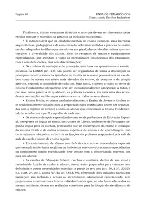 Página 64                                                     ENSAIOS PEDAGÓGICOS
                                                         Construindo Escolas Inclusivas




     Finalmente, abaixo, elencamos diretrizes e atos que devem ser observados pelas
escolas comuns e especiais na garantia da inclusão educacional:
     •_É indispensável que os estabelecimentos de ensino eliminem suas barreiras
arquitetônicas, pedagógicas e de comunicação, adotando métodos e práticas de ensino
escolar adequados às diferenças dos alunos em geral, oferecendo alternativas que con-
templem a diversidade dos alunos, além de recursos de ensino e equipamentos
especializados, que atendam a todas as necessidades educacionais dos educandos,
com e sem deficiências, mas sem discriminações;
     •_Os critérios de avaliação e de promoção, com base no aproveitamento escolar,
previstos na LDBEN (art. 24), não podem ser organizados de forma a descumprir os
princípios constitucionais da igualdade de direito ao acesso e permanência na escola,
bem como do acesso aos níveis mais elevados do ensino, da pesquisa e da criação
artística, segundo a capacidade de cada um. Para tanto, o acesso a todas as séries do
Ensino Fundamental (obrigatório) deve ser incondicionalmente assegurado a todos, e
por isso, como garantia de qualidade, as práticas escolares, em cada uma das séries,
devem contemplar as diferenças existentes entre todos os seus alunos;
     •_Ensino Médio, os cursos profissionalizantes, o Ensino de Jovens e Adultos ou
os tradicionalmente voltados para a preparação para vestibulares devem ser organiza-
dos com o objetivo de atender a todos os alunos que concluíram o Ensino Fundamen-
tal, de acordo com o perfil e aptidão de cada um;
     •_Os serviços de apoio especializado como os de professores de Educação Especi-
al, intérpretes de língua de sinais, instrutores de Libras, professores de Português (se-
gunda língua para os surdos), professores que se encarreguem do ensino e utilização
do sistema Braile e de outros recursos especiais de ensino e de aprendizagem, não
caracterizam e não podem substituir as funções do professor responsável pela sala de
aula da escola comum de ensino regular;
     •_Encaminhamento de alunos com deficiência e outras necessidades especiais
(por exemplo intolerância ao glúten ou diabetes) a serviços educacionais especializados
ou atendimento clínico especializado deve contar com a concordância expressa dos
pais dos alunos;
     •_As escolas de Educação Infantil, creches e similares, dentro de sua atual e
reconhecida função de cuidar e educar, devem estar preparadas para crianças com
deficiência e outras necessidades especiais, a partir de zero ano (art. 58, § 3º, LDBEN
c.c. o art. 2º, inc. I, alínea “a”, da Lei 7.853/89), oferecendo-lhes cuidados diários que
favoreçam sua inclusão e acesso ao atendimento educacional especializado, sem
prejuízo aos atendimentos clínicos individualizados que, se não forem oferecidos no
mesmo ambiente, devem ser realizados convênios para facilitação do atendimento da
criança;
 