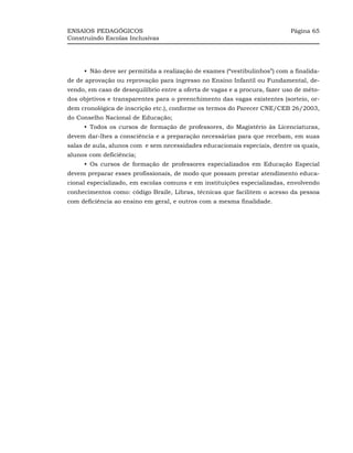ENSAIOS PEDAGÓGICOS                                                          Página 65
Construindo Escolas Inclusivas




     •_Não deve ser permitida a realização de exames (“vestibulinhos”) com a finalida-
de de aprovação ou reprovação para ingresso no Ensino Infantil ou Fundamental, de-
vendo, em caso de desequilíbrio entre a oferta de vagas e a procura, fazer uso de méto-
dos objetivos e transparentes para o preenchimento das vagas existentes (sorteio, or-
dem cronológica de inscrição etc.), conforme os termos do Parecer CNE/CEB 26/2003,
do Conselho Nacional de Educação;
     •_Todos os cursos de formação de professores, do Magistério às Licenciaturas,
devem dar-lhes a consciência e a preparação necessárias para que recebam, em suas
salas de aula, alunos com e sem necessidades educacionais especiais, dentre os quais,
alunos com deficiência;
     •_Os cursos de formação de professores especializados em Educação Especial
devem preparar esses profissionais, de modo que possam prestar atendimento educa-
cional especializado, em escolas comuns e em instituições especializadas, envolvendo
conhecimentos como: código Braile, Libras, técnicas que facilitem o acesso da pessoa
com deficiência ao ensino em geral, e outros com a mesma finalidade.
 