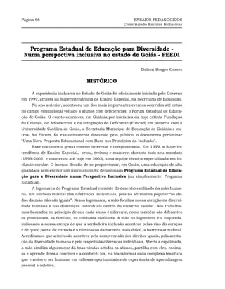 Página 66                                                      ENSAIOS PEDAGÓGICOS
                                                          Construindo Escolas Inclusivas




   Programa Estadual de Educação para Diversidade -
 Numa perspectiva inclusiva no estado de Goiás - PEEDI

                                                                    Dalson Borges Gomes


                                     HISTÓRICO

      A experiência inclusiva no Estado de Goiás foi oficialmente iniciada pelo Governo
em 1999, através da Superintendência de Ensino Especial, na Secretaria de Educação.
      No ano anterior, aconteceu um dos mais importantes eventos ocorridos até então
no campo educacional voltado a alunos com deficiências: o Fórum Estadual de Educa-
ção de Goiás. O evento aconteceu em Goiânia por iniciativa da hoje extinta Fundação
da Criança, do Adolescente e da Integração do Deficiente (Funcad) em parceria com a
Universidade Católica de Goiás, a Secretaria Municipal de Educação de Goiânia e ou-
tros. No Fórum, foi exaustivamente discutido pelo público, o documento preliminar
“Uma Nova Proposta Educacional com Base nos Princípios da Inclusão”.
      Esse documento gerou enorme interesse e compromissos. Em 1999, a Superin-
tendência de Ensino Especial, criou, treinou e manteve, durante todo seu mandato
(1999-2002, e mantendo até hoje em 2005), uma equipe técnica especializada em in-
clusão escolar. O imenso desafio de se proporcionar, em Goiás, uma educação de alta
qualidade sem excluir um único aluno foi denominado Programa Estadual de Educa-
ção para a Diversidade numa Perspectiva Inclusiva (ou simplesmente: Programa
Estadual).
      A logomarca do Programa Estadual consiste do desenho estilizado da mão huma-
na, um símbolo milenar das diferenças individuais, pois na afirmativa popular “os de-
dos da mão não são iguais”. Nessa logomarca, a mão focaliza nossa atenção na diversi-
dade humana e nas diferenças individuais dentro do universo escolar. Nós trabalha-
mos baseados no princípio de que cada aluno é diferente, como também são diferentes
os professores, as famílias, as unidades escolares. A mão na logomarca é a esquerda,
indicando a nossa crença de que a verdadeira inclusão acontece pelas vias do coração
e de que o portal de entrada é a eliminação da barreira mais difícil, a barreira atitudinal.
Acreditamos que a inclusão acontece pela compreensão dos direitos iguais, pela aceita-
ção da diversidade humana e pelo respeito às diferenças individuais. Aberta e espalmada,
a mão sinaliza alguém que dá boas-vindas a todos os alunos, partilha com eles, ensina-
os e aprende deles a conviver e a conhecê- los, e a transformar cada complexa tessitura
que envolve o ser humano em valiosas oportunidades de experiência de aprendizagem
pessoal e coletiva.
 