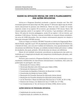 ENSAIOS PEDAGÓGICOS                                                          Página 67
Construindo Escolas Inclusivas




   DADOS DA SITUAÇÃO INICIAL EM 1999 E PLANEJAMENTO
                 DAS AÇÕES INCLUSIVAS

     Iniciou-se o Programa Estadual recebendo a seguinte situação real: Dos 242
municípios goianos da época (hoje são 246), apenas 77 ofereciam algum tipo de atendi-
mento educacional às pessoas com deficiência. Havia em todo o estado 52 escolas
especiais, sendo 12 na capital e 40 no interior, que atendiam 5.767 alunos. Havia 138
classes especiais, sendo 31 na capital e 107 no interior, 7 que atendiam 1.283 alunos.
Havia 159 salas de recursos pedagógicos, sendo 34 na capital e 125 no interior, que
atendiam 2.469 alunos. Portanto, estavam envolvidos no conjunto desses atendimen-
tos cerca de 9.000 educandos. Era um número extremamente pequeno em relação à
demanda estimada (100.000 alunos).
     Como se chegou ao número 100.000? Tomando os índices da Organização Mun-
dial da Saúde, segundo a qual 10% da população possuiriam algum tipo de deficiência,
o Estado de Goiás, com cerca de 4 milhões de habitantes, teria aproximadamente 400
mil pessoas com deficiência. Na época, as unidades escolares tinham pelo menos 1 milhão
de estudantes, dos quais, portanto, 100 mil deveriam ser alunos com deficiência.
     Diante de tal realidade situacional, procedemos ao planejamento das ações en-
tendendo que a magnitude do desafio não comportaria transformações abruptas, radi-
cais e impositivas.
     Portanto, para construir o Programa Estadual, levou-se em consideração as reco-
mendações estabelecidas em documentos internacionais e brasileiros, bem como em
publicações em português, tais como:
     •_Declaração de Cuenca (1981);
     •_Declaração Mundial sobre Educação para Todos (1990);
     •_Declaração de Salamanca (1994);
     •_Constituição da República Federativa do Brasil (de 5-10-88);
     •_Constituição do Estado de Goiás (1989);
     •_Resoluções do Conselho Nacional de Educação (várias datas);
     •_Resoluções do Conselho Estadual de Educação (várias datas);
     •_Lei de Diretrizes e Bases da Educação Nacional (Lei nº 9.394, de 20-12-96);
     •_Estatuto da Criança e do Adolescente (Lei nº 8.069, de 13-7-90),
     •_Lei Complementar nº 26, do Governo de Goiás (1998); dentre outros.


     AÇÕES BÁSICAS DO PROGRAMA ESTADUAL


     •_Implantação de escolas inclusivas.
     •_Implementação de unidades de referência.
 