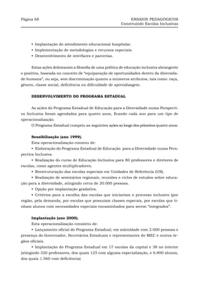 Página 68                                                    ENSAIOS PEDAGÓGICOS
                                                        Construindo Escolas Inclusivas




      •_Implantação do atendimento educacional hospitalar.
      •_Implementação de metodologias e recursos especiais.
      •_Desenvolvimento de interfaces e parcerias.


      Estas ações delinearam a filosofia de uma política de educação inclusiva abrangente
e positiva, baseada no conceito de “equiparação de oportunidades dentro da diversida-
de humana”, ou seja, sem discriminação quanto a inúmeros atributos, tais como: raça,
gênero, classe social, deficiência ou dificuldade de aprendizagem.


      DESENVOLVIMENTO DO PROGRAMA ESTADUAL


      As ações do Programa Estadual de Educação para a Diversidade numa Perspecti-
va Inclusiva foram agendadas para quatro anos, ficando cada ano para um tipo de
operacionalização.
      O Programa Estadual cumpriu as seguintes ações ao longo dos primeiros quatro anos:


      Sensibilização (ano 1999).
      Esta operacionalização constou de:
      •_Elaboração do Programa Estadual de Educação para a Diversidade numa Pers-
pectiva Inclusiva.
      •_Realização do curso de Educação Inclusiva para 80 professores e diretores de
escolas, como agentes multiplicadores.
      •_Reestruturação das escolas especiais em Unidades de Referência (UR).
      •_Realização de seminários regionais, reuniões e ciclos de estudos sobre educa-
ção para a diversidade, atingindo cerca de 20.000 pessoas.
      •_Opção por implantação gradativa.
      •_Critérios para a escolha das escolas que iniciariam o processo inclusivo (por
região, pela demanda, por escolas que possuíam classes especais, por escolas que ti-
nham alunos com necessidades especiais encaminhados para serem “integrados”.


      Implantação (ano 2000).
      Esta operacionalização consistiu de:
      •_Lançamento oficial do Programa Estadual, em solenidade com 2.000 pessoas e
presença do Governador, Secretários Estaduais e representantes do MEC e outros ór-
gãos oficiais.
      •_Implantação do Programa Estadual em 17 escolas da capital e 38 no interior
(atingindo 320 professores, dos quais 125 com alguma especialização, e 6.800 alunos,
dos quais 1.560 com deficiência)
 