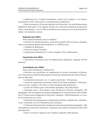 ENSAIOS PEDAGÓGICOS                                                           Página 69
Construindo Escolas Inclusivas




     •_Implantação de 13 classes hospitalares, sendo 10 na capital e 3 no interior
(atendendo ao todo 3.500 alunos e acompanhantes analfabetos).
     •_Reestruturação de 35 escolas especiais em URs (sendo 1 em cada Subsecretaria
Regional de Educação e 2 na capital), ficando com a Secretaria Estadual de Educação
toda a escolarização, e com as URs os atendimentos em parceria com as Secretarias de
Saúde e de Assistência Social.


     Expansão (ano 2001).
     Nesta operacionalização, foram realizados:
     •_Total de 315 escolas inclusivas, sendo 30 na capital e 285 no interior, atingindo
todos os municípios goianos (630 professores e 12.600 alunos).
     •_Unidades de Referência.
     •_Setores de Apoio à Inclusão.
     •_Capacitação profissional (13 cursos atingindo 3.521 profissionais).


     Capacitação (ano 2001).
     •_Laboratórios itinerantes (nas 38 Subsecretarias Regionais, atingindo 29.579
pessoas).


     Consolidação (ano 2002).
     Nesta operacionalização, realizaram-se:
     •_Parcerias com municípios na implantação de escolas municipais inclusivas,
com 150 prefeituras (60,9%) participando do Encontro Estadual de Secretários Munici-
pais de Educação.
     •_Laboratórios itinerantes, em 11 regiões envolvendo 1.200 pessoas.
     •_Cursos de capacitação continuada, sendo 29 de Libras (atingindo 1.160 profes-
sores em todo o estado), 5 de braile e sorobã (atingindo 200 professores).
     •_Teorias de Práticas para a Diversidade (atingindo 139 profissionais)
     •_Educação para a Diversidade numa Perspectiva Inclusiva (atingindo 188
pedagogos) e 38 de mediação de práticas pedagógicas em educação para a diversidade
(em 37 Subsecretarias Regionais de Educação, atingindo 1.900 profissionais, ou cerca
de 50 professores por curso).
     •_Seminários municipais para a implantação do Peedi, realizados por 128 prefei-
turas, envolvendo cerca de 200 pessoas por município.
     •_2º Encontro Nacional sobre atendimento educacional hospitalar (atingindo 1.200
participantes) e Encontros Estaduais e Regionais (com público variando de 200 a 600
participantes).
     •_Quatro encontros regionais com a família, atingindo 2.800 pessoas.
 