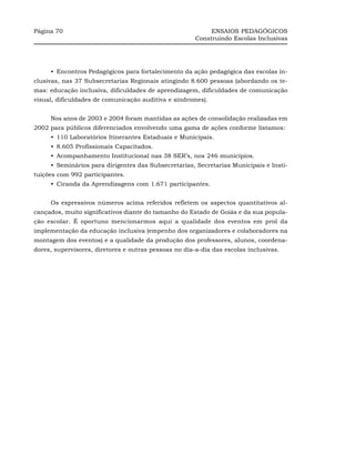 Página 70                                                   ENSAIOS PEDAGÓGICOS
                                                       Construindo Escolas Inclusivas




     •_Encontros Pedagógicos para fortalecimento da ação pedagógica das escolas in-
clusivas, nas 37 Subsecretarias Regionais atingindo 8.600 pessoas (abordando os te-
mas: educação inclusiva, dificuldades de aprendizagem, dificuldades de comunicação
visual, dificuldades de comunicação auditiva e síndromes).


     Nos anos de 2003 e 2004 foram mantidas as ações de consolidação realizadas em
2002 para públicos diferenciados envolvendo uma gama de ações conforme listamos:
     •_110 Laboratórios Itinerantes Estaduais e Municipais.
     •_8.605 Profissionais Capacitados.
     •_Acompanhamento Institucional nas 38 SER’s, nos 246 municípios.
     •_Seminários para dirigentes das Subsecretarias, Secretarias Municipais e Insti-
tuições com 992 participantes.
     •_Ciranda da Aprendizagens com 1.671 participantes.


     Os expressivos números acima referidos refletem os aspectos quantitativos al-
cançados, muito significativos diante do tamanho do Estado de Goiás e da sua popula-
ção escolar. É oportuno mencionarmos aqui a qualidade dos eventos em prol da
implementação da educação inclusiva (empenho dos organizadores e colaboradores na
montagem dos eventos) e a qualidade da produção dos professores, alunos, coordena-
dores, supervisores, diretores e outras pessoas no dia-a-dia das escolas inclusivas.
 