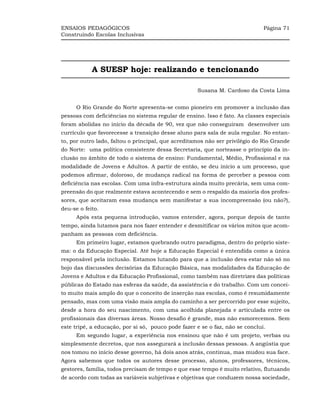 ENSAIOS PEDAGÓGICOS                                                           Página 71
Construindo Escolas Inclusivas




            A SUESP hoje: realizando e tencionando

                                                    Susana M. Cardoso da Costa Lima


      O Rio Grande do Norte apresenta-se como pioneiro em promover a inclusão das
pessoas com deficiências no sistema regular de ensino. Isso é fato. As classes especiais
foram abolidas no início da década de 90, vez que não conseguiram desenvolver um
currículo que favorecesse a transição desse aluno para sala de aula regular. No entan-
to, por outro lado, faltou o principal, que acreditamos não ser privilégio do Rio Grande
do Norte: uma política consistente dessa Secretaria, que norteasse o princípio da in-
clusão no âmbito de todo o sistema de ensino: Fundamental, Médio, Profissional e na
modalidade de Jovens e Adultos. A partir de então, se deu início a um processo, que
podemos afirmar, doloroso, de mudança radical na forma de perceber a pessoa com
deficiência nas escolas. Com uma infra-estrutura ainda muito precária, sem uma com-
preensão do que realmente estava acontecendo e sem o respaldo da maioria dos profes-
sores, que aceitaram essa mudança sem manifestar a sua incompreensão (ou não?),
deu-se o feito.
      Após esta pequena introdução, vamos entender, agora, porque depois de tanto
tempo, ainda lutamos para nos fazer entender e desmitificar os vários mitos que acom-
panham as pessoas com deficiência.
      Em primeiro lugar, estamos quebrando outro paradigma, dentro do próprio siste-
ma: o da Educação Especial. Até hoje a Educação Especial é entendida como a única
responsável pela inclusão. Estamos lutando para que a inclusão deva estar não só no
bojo das discussões decisórias da Educação Básica, nas modalidades da Educação de
Jovens e Adultos e da Educação Profissional, como também nas diretrizes das políticas
públicas do Estado nas esferas da saúde, da assistência e do trabalho. Com um concei-
to muito mais amplo do que o conceito de inserção nas escolas, como é resumidamente
pensado, mas com uma visão mais ampla do caminho a ser percorrido por esse sujeito,
desde a hora do seu nascimento, com uma acolhida planejada e articulada entre os
profissionais das diversas áreas. Nosso desafio é grande, mas não esmorecemos. Sem
este tripé, a educação, por si só, pouco pode fazer e se o faz, não se conclui.
      Em segundo lugar, a experiência nos ensinou que não é um projeto, verbas ou
simplesmente decretos, que nos assegurará a inclusão dessas pessoas. A angústia que
nos tomou no início desse governo, há dois anos atrás, continua, mas mudou sua face.
Agora sabemos que todos os autores desse processo, alunos, professores, técnicos,
gestores, família, todos precisam de tempo e que esse tempo é muito relativo, flutuando
de acordo com todas as variáveis subjetivas e objetivas que conduzem nossa sociedade,
 