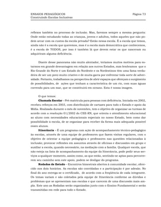 ENSAIOS PEDAGÓGICOS                                                          Página 73
Construindo Escolas Inclusivas




reflexos também no processo de inclusão. Mas, faremos sempre a mesma pergunta:
Onde estão estudando todas as crianças, jovens e adultos, todos aqueles que não po-
dem arcar com os custos da escola privada? Estão nessa escola. É a escola que temos,
ainda não é a escola que queremos, mas é a escola mais democrática que conhecemos,
é a escola de TODOS, por isso é também lá que devem estar os que nasceram ou
adquiriram alguma deficiência.


     Diante desse panorama não muito alentador, teríamos muitos motivos para es-
tarmos em grande desvantagem em relação aos outros Estados, mas lembramos que o
Rio Grande do Norte é um Estado do Nordeste e os Nordestinos têm uma fama verda-
deira de ser um povo muito criativo e de muita garra por enfrentar toda sorte de adver-
sidade. Portanto, trabalhamos na perspectiva de abrir espaços que ofereçam o surgimento
de possibilidades, de ações que tenham a característica de um rio, com suas águas
correndo para um mar, que se constituirá em oceano. Esta é nossa imagem.


     O que temos:
     Chamada Escolar – Pré-matrícula para pessoas com deficiência. Iniciada em 2002,
recebeu reforços em 2003, com distribuição de cartazes para todo o Estado e apoio da
Mídia. Realizada durante o mês de novembro, tem o objetivo de organizar as turmas de
acordo com a resolução 01/2002 do CEE-RN, que orienta o atendimento educacional
ao aluno com necessidades educacionais especiais no nosso Estado, bem como dar
possibilidade à escola, de se organizar para receber da forma mais adequada possível
esses alunos.
     Itinerância – É um programa com ação de acompanhamento técnico-pedagógico
às escolas, através de uma equipe de professores que fazem visitas regulares, com o
objetivo de orientar a equipe pedagógica e professores nas questões relacionadas à
inclusão; provocar reflexões em assuntos através de oficinas e discussões em grupo e
auxiliar a escola, quando necessário, na mediação com a família. Qualquer escola, que
não esteja na lista de acompanhamento da equipe da Itinerância, pode pedir seus ser-
viços a qualquer momento, assim como, as que estão, sentindo-se aptas para percorre-
rem seu caminho sem este apoio, podem se desligar do programa.
     Rodadas de Estudo – Encontros bimestrais abertos à comunidade escolar, ofere-
cido nos dois horários. As escolas são convidadas e a participação é por adesão. No
final do ano entrega-se o certificado, de acordo com a freqüência de cada integrante.
Os temas variam e são coletados pela equipe de Itinerância conforme as dúvidas e
problemas que se apresentam nas escolas e que carecem de uma discussão mais am-
pla. Este ano as Rodadas serão organizadas junto com o Ensino Fundamental e serão
transmitidas em rede para todo o Estado.
 