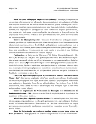 Página 74                                                   ENSAIOS PEDAGÓGICOS
                                                       Construindo Escolas Inclusivas




     Salas de Apoio Pedagógico Especializado (SAPES) – São espaços organizados
em escolas-pólo com recursos adequados às necessidades de aprendizagem advindas
das diversas deficiências. As SAPES constituem-se num grande suporte para a inclu-
são, porque trabalham o processo educativo com uma visão mais holística e estimuladora,
voltada para ampliação das percepções do aluno sobre suas próprias possibilidades,
com muita arte, ludicidade e contextualização, para favorecer o desenvolvimento da
capacidade dessa pessoa a se tornar mais presente em seu meio, tanto escolar quanto
na sua comunidade.
     Centros de Educação Especial – Unidades de atendimento pedagógico especi-
alizado, que oferecem suporte ao processo de escolarização do aluno com necessidades
educacionais especiais, através de atividades pedagógicas e psicoterapêuticas, com a
finalidade de abrir–lhes as portas das diversas possibilidades de aprendizagem, permi-
tindo aos atendidos de reconhecerem–se como sujeito e produtor de sua história,
contextualizada em um determinado tempo e espaço.
     Publicações – a)_Cadernos da Educação nº09: Edição Educação Especial - RE-
SOLUÇÃO Nº01/2003 CEE/RN. Esta publicação está sendo de fundamental–impor-
tância para o amparo legal das questões relacionadas às normas orientadoras da inclu-
são no nosso Estado; b) Cartilha Estratégias Técnico-Pedagógicas Orientadoras do Pro-
cesso de Inclusão Escolar – publicação objetivando provocar reflexões e oferecer algu-
mas estratégias técnico-pedagógicas que subsidiem o atendimento aos alunos com ne-
cessidades educacionais especiais, na perspectiva de ajudá-los a superar possíveis di-
ficuldades vivenciadas no dia-a-dia.
     Centro de Apoio Pedagógico para Atendimento às Pessoas com Deficiência
Visual - CAP - Em fase de ampliação, o CAP este ano oferecerá oficinas de elaboração
de materiais pedagógicos para cegos, tendo como objetivo a preparação de professores
que serão atores do projeto: Como Tornar a Escola Visível Para o Aluno Cego. O CAP,
inicialmente, será a sede da sala de estimulação para crianças cegas e com visão
subnormal no ensino infantil.
     Centro de Capacitação de Profissionais da Educação e de Atendimento às
Pessoas com Surdez - CAS – Encontra-se em fase de implantação e de organização do
quadro de professores e técnicos.
     Núcleo de Apoio à Aprendizagem do Surdo – Em fase de implantação, funciona-
rá em espaços organizados nas escolas-pólo para promover a aprendizagem do aluno
surdo. Inicialmente focalizando a alfabetização em LIBRAS e a alfabetização em língua
portuguesa, desenvolvendo habilidades comunicativas essenciais ao seu desenvolvi-
mento escolar.
     Salas de Estimulação para crianças surdas, cegas ou com baixa visão, na
faixa pré-escolar – Este projeto é um trabalho integrado com o Ensino Fundamental.
 