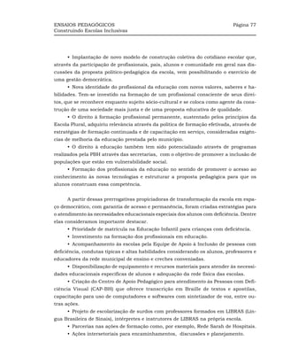 ENSAIOS PEDAGÓGICOS                                                          Página 77
Construindo Escolas Inclusivas




     •_Implantação de novo modelo de construção coletiva do cotidiano escolar que,
através da participação de profissionais, pais, alunos e comunidade em geral nas dis-
cussões da proposta político-pedagógica da escola, vem possibilitando o exercício de
uma gestão democrática.
     •_Nova identidade do profissional da educação com novos valores, saberes e ha-
bilidades. Tem-se investido na formação de um profissional consciente de seus direi-
tos, que se reconhece enquanto sujeito sócio-cultural e se coloca como agente da cons-
trução de uma sociedade mais justa e de uma proposta educativa de qualidade.
     •_O direito à formação profissional permanente, sustentado pelos princípios da
Escola Plural, adquiriu relevância através da política de formação efetivada, através de
estratégias de formação continuada e de capacitação em serviço, consideradas exigên-
cias de melhoria da educação prestada pelo município.
     •_O direito à educação também tem sido potencializado através de programas
realizados pela PBH através das secretarias, com o objetivo de promover a inclusão de
populações que estão em vulnerabilidade social.
     •_Formação dos profissionais da educação no sentido de promover o acesso ao
conhecimento às novas tecnologias e estruturar a proposta pedagógica para que os
alunos construam essa competência.


     A partir dessas prerrogativas propiciadoras de transformação da escola em espa-
ço democrático, com garantia de acesso e permanência, foram criadas estratégias para
o atendimento às necessidades educacionais especiais dos alunos com deficiência. Dentre
elas consideramos importante destacar.
     •_Prioridade de matrícula na Educação Infantil para crianças com deficiência.
     •_Investimento na formação dos profissionais em educação.
     •_Acompanhamento às escolas pela Equipe de Apoio à Inclusão de pessoas com
deficiência, condutas típicas e altas habilidades considerando os alunos, professores e
educadores da rede municipal de ensino e creches conveniadas.
     •_Disponibilização de equipamento e recursos materiais para atender às necessi-
dades educacionais específicas de alunos e adequação da rede física das escolas.
     •_Criação do Centro de Apoio Pedagógico para atendimento às Pessoas com Defi-
ciência Visual (CAP-BH) que oferece transcrição em Braille de textos e apostilas,
capacitação para uso de computadores e softwares com sintetizador de voz, entre ou-
tras ações.
     •_Projeto de escolarização de surdos com professores formados em LIBRAS (Lín-
gua Brasileira de Sinais), intérpretes e instrutores de LIBRAS na própria escola.
     •_Parcerias nas ações de formação como, por exemplo, Rede Sarah de Hospitais.
     •_Ações intersetoriais para encaminhamentos, discussões e planejamento.
 