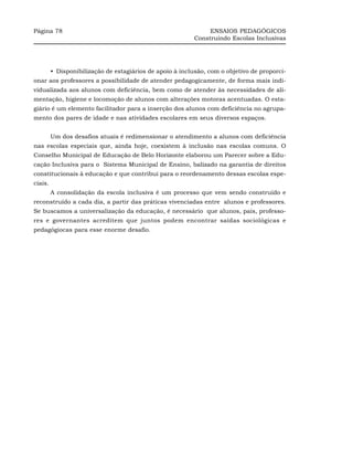 Página 78                                                       ENSAIOS PEDAGÓGICOS
                                                           Construindo Escolas Inclusivas




         •_Disponibilização de estagiários de apoio à inclusão, com o objetivo de proporci-
onar aos professores a possibilidade de atender pedagogicamente, de forma mais indi-
vidualizada aos alunos com deficiência, bem como de atender às necessidades de ali-
mentação, higiene e locomoção de alunos com alterações motoras acentuadas. O esta-
giário é um elemento facilitador para a inserção dos alunos com deficiência no agrupa-
mento dos pares de idade e nas atividades escolares em seus diversos espaços.


         Um dos desafios atuais é redimensionar o atendimento a alunos com deficiência
nas escolas especiais que, ainda hoje, coexistem à inclusão nas escolas comuns. O
Conselho Municipal de Educação de Belo Horizonte elaborou um Parecer sobre a Edu-
cação Inclusiva para o Sistema Municipal de Ensino, balizado na garantia de direitos
constitucionais à educação e que contribui para o reordenamento dessas escolas espe-
ciais.
         A consolidação da escola inclusiva é um processo que vem sendo construído e
reconstruído a cada dia, a partir das práticas vivenciadas entre alunos e professores.
Se buscamos a universalização da educação, é necessário que alunos, pais, professo-
res e governantes acreditem que juntos podem encontrar saídas sociológicas e
pedagógiocas para esse enorme desafio.
 