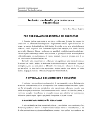 ENSAIOS PEDAGÓGICOS                                                          Página 7
Construindo Escolas Inclusivas




             Inclusão: um desafio para os sistemas
                         educacionais

                                                          María Rosa Blanco Guijarro



       POR QUE FALAMOS DE INCLUSÃO EM EDUCAÇÃO?

     A América Latina caracteriza-se por ser a região mais desigual do mundo. As
sociedades são altamente desintegradas e fragmentadas devido a persistência da po-
breza e a grande desigualdade na distribuição de renda, o que gera altos índices de
exclusão. Todos os países vêm realizando importantes esforços para obter o acesso
universal à Educação Básica e melhorar sua qualidade e eqüidade, porém, ainda per-
sistem importantes desigualdades educacionais, o que significa que a educação não
está sendo capaz, em muitos casos, de romper o círculo vicioso da pobreza, nem de ser
um instrumento de mobilidade social.
     Por outro lado, o maior acesso à educação tem significado uma maior diversidade
de alunos na escola, porém, os sistemas educacionais seguem oferecendo respostas
homogêneas, que não satisfazem às diferentes necessidades e situações do alunado, o
que se reflete em altos índices de reprovação e evasão escolar, que afetam em maior
medida às populações que estão em situação de vulnerabilidade.



          A INTEGRAÇÃO É O MESMO QUE A INCLUSÃO?

     A inclusão é um movimento mais amplo e de natureza diferente ao da integração
de alunos com deficiência ou de outros alunos com necessidades educacionais especi-
ais. Na integração, o foco de atenção tem sido transformar a educação especial para
apoiar a integração de alunos com deficiência na escola comum. Na inclusão, porém, o
centro da atenção é transformar a educação comum para eliminar as barreiras que
limitam a aprendizagem e participação de numerosos alunos e alunas.


     O MOVIMENTO DE INTEGRAÇÃO EDUCACIONAL


     A integração educacional tem constituído-se e constitui-se num movimento fun-
damental para tornar efetivos os direitos dos meninos e meninas com deficiência, a fim
de educarem-se em contexto normalizado que assegure uma melhor integração na so-
 