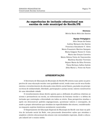 ENSAIOS PEDAGÓGICOS                                                             Página 79
Construindo Escolas Inclusivas




         As experências de inclusão educacional nas
           escolas da rede municipal do Recife/PE

                                                                                Diretora:
                                                           Mércia Maria Melo dos Santos


                                                                     Equipe Pedagógica:
                                                                    Alice Souza da Gama
                                                             Audray Marques dos Santos
                                                           Francisca Glaudinete V. Alves
                                                      Maria Frassinete Martins Sampaio
                                                          Maria Galgane Nunes S. Costa
                                                              Maria das Graças Carneiro
                                                     Maria Helena Vieira de Vasconcelos
                                                              Marilena Escobar Torresini
                                                          Rejane Maria da Silva Ferreira
                                                            Tânia Bechara Asfóra Galvão
                                                           Zélia Maria L. Freire da Fonte



                                   APRESENTAÇÃO

      A Secretaria de Educação do Município do Recife/PE orienta suas ações na pers-
pectiva de uma educação escolar com qualidade social, tendo como um de seus funda-
mentos o reconhecimento da educação como direito social básico, pautada em princípi-
os éticos de solidariedade, liberdade, participação e justiça social, valores constitutivos
de uma identidade cidadã.
      O reconhecimento desse direito aponta para a definição de políticas relativas ao
acesso e permanência na escola, ao enfrentamento do fracasso escolar e a defesa da
inclusão que contempla a diversidade em todos os níveis. Essa perspectiva sinaliza o
apelo em desconstruir padrões segregacionais, questionar valores e concepções, de
modo a propor alternativas que atendam às especificidades dos alunos, considerando-
os enquanto sujeitos históricos socialmente construídos.
      O Departamento de Educação Especial do Município do Recife com base na polí-
tica de inclusão social da Rede, vem procurando desenvolver ações que atendam e
ampliem o direito educacional dos alunos com necessidades especiais, desde a educa-
ção infantil até o ensino médio.
 