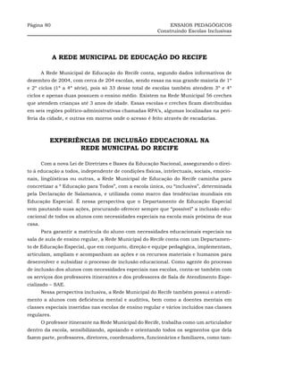 Página 80                                                    ENSAIOS PEDAGÓGICOS
                                                        Construindo Escolas Inclusivas




             A REDE MUNICIPAL DE EDUCAÇÃO DO RECIFE

        A Rede Municipal de Educação do Recife conta, segundo dados informativos de
dezembro de 2004, com cerca de 204 escolas, sendo essas na sua grande maioria de 1º
e 2º ciclos (1ª a 4ª série), pois só 33 desse total de escolas também atendem 3º e 4º
ciclos e apenas duas possuem o ensino médio. Existem na Rede Municipal 56 creches
que atendem crianças até 3 anos de idade. Essas escolas e creches ficam distribuídas
em seis regiões político-administrativas chamadas RPA’s, algumas localizadas na peri-
feria da cidade, e outras em morros onde o acesso é feito através de escadarias.



           EXPERIÊNCIAS DE INCLUSÃO EDUCACIONAL NA
                  REDE MUNICIPAL DO RECIFE

        Com a nova Lei de Diretrizes e Bases da Educação Nacional, assegurando o direi-
to à educação a todos, independente de condições físicas, intelectuais, sociais, emocio-
nais, lingüísticas ou outras, a Rede Municipal de Educação do Recife caminha para
concretizar a “ Educação para Todos”, com a escola única, ou “inclusiva”, determinada
pela Declaração de Salamanca, e utilizada como marco das tendências mundiais em
Educação Especial. É nessa perspectiva que o Departamento de Educação Especial
vem pautando suas ações, procurando oferecer sempre que “possível” a inclusão edu-
cacional de todos os alunos com necessidades especiais na escola mais próxima de sua
casa.
        Para garantir a matrícula do aluno com necessidades educacionais especiais na
sala de aula de ensino regular, a Rede Municipal do Recife conta com um Departamen-
to de Educação Especial, que em conjunto, direção e equipe pedagógica, implementam,
articulam, ampliam e acompanham as ações e os recursos materiais e humanos para
desenvolver e subsidiar o processo de inclusão educacional. Como agente do processo
de inclusão dos alunos com necessidades especiais nas escolas, conta-se também com
os serviços dos professores itinerantes e dos professores de Sala de Atendimento Espe-
cializado – SAE.
        Nessa perspectiva inclusiva, a Rede Municipal do Recife também possui o atendi-
mento a alunos com deficiência mental e auditiva, bem como a doentes mentais em
classes especiais inseridas nas escolas de ensino regular e vários incluídos nas classes
regulares.
        O professor itinerante na Rede Municipal do Recife, trabalha como um articulador
dentro da escola, sensibilizando, apoiando e orientando todos os segmentos que dela
fazem parte, professores, diretores, coordenadores, funcionários e familiares, como tam-
 