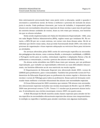 ENSAIOS PEDAGÓGICOS                                                          Página 81
Construindo Escolas Inclusivas




bém externamente procurando fazer uma ponte entre a educação, saúde e quando é
necessário a assistência social, de forma a melhorar o processo de inclusão do aluno
junto à escola. Cada professor itinerante, por turno de trabalho, é responsável pelos
alunos com necessidades educativas especiais de duas escolas e para isso ele participa
do contexto dessas unidades de ensino, duas ou três vezes por semana, nos horários
em que os alunos estudam.
     Estão sendo implementadas sete Salas de Atendimento Especializado – SAE, uma
em cada Região Política Administrativa (RPA), regiões essas que totalizam 06. No en-
tanto, a RPA 06 por ser a mais extensa, vai contar com duas dessas salas. Há de se
informar que dentre essas salas, duas já estão funcionando desde 2004, três estão em
processo de organização e duas esperam adequação na estrutura física para iniciarem
as atividades.
     Os serviços oferecidos pelas SAE’s serão de intervenção específica às necessida-
des pedagógicas dos alunos, como o sistema Braille, a orientação e mobilidade, a LIBRAS,
o Português escrito para os surdos, estimulação cognitiva e adaptações físicas a fim de
melhorarem a comunicação, a escrita e postura dos alunos com deficiência física.
     Os alunos serão atendidos nas SAE’s duas vezes por semana, por um professor
especializado, que trabalhe as especialidades referentes as suas dificuldades educaci-
onais, em horários diferentes ao de sua matrícula na escola regular.
     O Departamento de Educação Especial vem oferecendo desde 2003, cursos de
LIBRAS para professores, pais e comunidades. Também tem promovido cursos de Fun-
damentos da Educação Especial para os professores do ensino regular e diretores das
escolas e cursos de Tiflologia para todos os professores. Essas ações de formação conti-
nuada visam melhorar a inclusão educacional dos alunos com necessidades especiais.
     O Censo Educacional de 2004 constatou que existem 706 alunos com necessida-
des educacionais especiais incluídos nas escolas municipais do Recife e que de 2000 a
2004 esse percentual cresceu 71,9%. Temos 111 escolas que já possuem alunos inclu-
sos. O atendimento nas creches municipais cresceu 200% em quatro anos.
     A Rede Municipal do Recife mantém ainda classes especiais para atender de for-
ma específica às necessidades educacionais especiais dos alunos com comprometimen-
to múltiplo ou específico e também para atender convênios com algumas instituições.
 