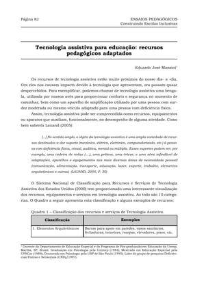Página 82                                                              ENSAIOS PEDAGÓGICOS
                                                                  Construindo Escolas Inclusivas




         Tecnologia assistiva para educação: recursos
                   pedagógicos adaptados

                                                                            Eduardo José Manzini1


      Os recursos de tecnologia assistiva estão muito próximos do nosso dia- a -dia.
Ora eles nos causam impacto devido à tecnologia que apresentam, ora passam quase
despercebidos. Para exemplificar, podemos chamar de tecnologia assistiva uma benga-
la, utilizada por nossos avós para proporcionar conforto e segurança no momento de
caminhar, bem como um aparelho de amplificação utilizado por uma pessoa com sur-
dez moderada ou mesmo veículo adaptado para uma pessoa com deficiência física.
      Assim, tecnologia assistiva pode ser compreendida como recursos, equipamentos
ou aparatos que auxiliam, funcionalmente, no desempenho de alguma atividade. Como
bem salienta Lauand (2005):


              [...] No sentido amplo, o objeto da tecnologia assistiva é uma ampla variedade de recur-
      sos destinados a dar suporte (mecânico, elétrico, eletrônico, computadorizado, etc.) à pesso-
      as com deficiência física, visual, auditiva, mental ou múltipla. Esses suportes podem ser, por
      exemplo, uma cadeira de rodas (....), uma prótese, uma órtese, e uma série infindável de
      adaptações, aparelhos e equipamentos nas mais diversas áreas de necessidade pessoal
      (comunicação, alimentação, transporte, educação, lazer, esporte, trabalho, elementos
      arquitetônicos e outras). (LAUAND, 2005, P. 30)


      O Sistema Nacional de Classificação para Recursos e Serviços de Tecnologia
Assistiva dos Estados Unidos (2000) tem proporcionado uma interessante visualização
dos recursos, equipamentos e serviços em tecnologia assistiva. Ao todo são 10 catego-
rias. O Quadro a seguir apresenta esta classificação e alguns exemplos de recursos:


      Quadro 1 – Classificação dos recursos e serviços de Tecnologia Assistiva.

                Clsssificação                                      Exemplos

       1. Elementos Arquitetônicos        Barras para apoio em paredes, vasos sanitários,
                                          fechaduras; torneiras, rampas, elevadores, pisos, etc.


1
 Docente do Departamento de Educação Especial e do Programa de Pós-graduação em Educação da Unesp,
Marília, SP, Brasil. Graduação em Psicologia pela Unimep (1983); Mestrado em Educação Especial pela
UFSCar (1989); Doutorado em Psicologia pela USP de São Paulo (1995). Líder do grupo de pesquisa Deficiên-
cias Físicas e Sensoriais (CNPq/1997).
 