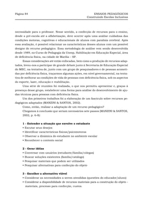 Página 84                                                       ENSAIOS PEDAGÓGICOS
                                                           Construindo Escolas Inclusivas




necessidade para o professor. Nesse sentido, a confecção de recursos para o ensino,
desde a pré-escola até a alfabetização, deve ocorrer após uma análise cuidadosa das
condições motoras, cognitivas e educacionais de alunos com paralisia cerebral. Após
essa avaliação, é possível relacionar as características desses alunos com um possível
designe do recurso pedagógico. Essa metodologia de análise vem sendo desenvolvida
desde 1989, no Curso de Pedagogia da Unesp, Habilitação em Educação Especial, área
de deficiência física, na cidade de Marília – SP.
      Essas considerações até então enfocadas, bem como a produção de recursos adap-
tados, levou-nos a participar de grande debate junto à Secretaria de Educação Especial
do MEC, na tentativa de, junto com um grupo de pesquisadores e de pessoas acometi-
das por deficiência física, traçarmos algumas ações, em nível governamental, na tenta-
tiva de melhorar as condições de vida de pessoas com deficiência física, sob os aspectos
do esporte, lazer, educação e reabilitação.
      Uma série de reuniões foi realizada, o que nos permitiu apresentar e, graças à
presença desse grupo, estabelecer uma forma para análise do desenvolvimento de aju-
das técnicas para pessoas com deficiência física.
      Um dos primeiros trabalhos foi a elaboração de um fascículo sobre recursos pe-
dagógicos adaptados (MANZINI & SANTOS, 2002).
      Como, então, realizar a adaptação de um recurso pedagógico?
      Chegamos à conclusão que seriam necessários sete passos (MANZINI & SANTOS,
      2002, p. 6-8):


      1 - Entender a situação que envolve o estudante
      • Escutar seus desejos
      • Identificar características físicas/psicomotoras
      • Observar a dinâmica do estudante no ambiente escolar
      • Reconhecer o contexto social


      2 - Gerar idéias
      • Conversar com usuários (estudante/família/colegas)
      • Buscar soluções existentes (família/catálogo)
      • Pesquisar materiais que podem ser utilizados
      • Pesquisar alternativas para confecção do objeto


      3 - Escolher a alternativa viável
      • Considerar as necessidades a serem atendidas (questões do educador/aluno)
      • Considerar a disponibilidade de recursos materiais para a construção do objeto -
        materiais, processo para confecção, custos.
 