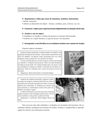 ENSAIOS PEDAGÓGICOS                                                         Página 85
Construindo Escolas Inclusivas




     4 - Representar a idéia (por meio de desenhos, modelos, ilustrações)
     • Definir materiais
     • Definir as dimensões do objeto – formas, medidas, peso, textura, cor, etc.


     5 - Construir o objeto para experimentação (Experimentar na situação real do uso)


     6 - Avaliar o uso do objeto
     • Considerar se atendeu o desejo da pessoa no contexto determinado
     • Verificar se o objeto facilitou a ação do aluno e do educador


     7 - Acompanhar o uso (Verificar se as condições mudam com o passar do tempo)


     Vejamos alguns exemplos:

    Quebra-Cabeça Imantado: Confeccionado em madeira com
aplicação de figuras de animais. Cada animal representa uma
letra do alfabeto. As figuras estão secionadas por um corte
diagonal sendo coladas em um tabuleiro de latão.
    A outra metade possui um imã na parte traseira que gruda
no tabuleiro. O objetivo educacional refere-se à discriminação
de figuras parte/todo. Foi confeccionado para um aluno com
necessidade de melhorar a flexão e extensão de membros su-
periores. Pode ser utilizado com o aluno na postura em pé ou
sentado.
    Adaptação: Elaine Bernadete de Almeida Bispo



    Caderno de madeira imantado: Caderno confec-
cionado em madeira resistente (40 X 60 cm). Sob as
canaletas foi colocada uma placa de latão e as peças
(letras) são imantadas. É utilizado por alunos que
não possuem a coordenação motora fina para tra-
balhar com lápis e papel..
    Confeccionado para um aluno que não conseguia
pegar as peças, mas conseguia empurrá-las. Ao cair
nas canaletas o imã gruda na placa de latão.
    Adaptação e confecção: Silvia Regina Neves da
Silva


     Tais recursos têm sido utilizados e avaliados em situações educacionais. Os re-
sultados indicam mudanças nas formas de avaliar, ensinar e compreender a aprendi-
zagem de alunos com alterações motoras.
 