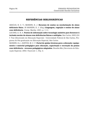 Página 86                                                  ENSAIOS PEDAGÓGICOS
                                                      Construindo Escolas Inclusivas




                    REFERÊNCIAS BIBLIOGRÁFICAS

ARAÚJO, R. C. T.; MANZINI, E. J. Recursos de ensino na escolarização do aluno
deficiente físico. IN: MANZINI, E. J. (Org.) Linguagem, cognição e ensino do aluno
com deficiência. Unesp. Marília: 2001, p. 1-11.
LAUAND, G. B. A. Fontes de informação sobre tecnologia assistiva para favorecer à
inclusão escolar de alunos com deficiências físicas e múltiplas. São Carlos: 2005.224
f. Tese (Doutorado em Educação Especial) – Universidade Federal de São Carlos, Pro-
grama de Pós-graduação em Educação Especial, São Carlos.
MANZINI, E.J., SANTOS, M. C. F. Portal de ajudas técnicas para a educação: equipa-
mento e material pedagógico para educação, capacitação e recreação da pessoa
com deficiência - recursos pedagógicos adaptados. Brasília:Mec/Secretaria de Edu-
cação Especial, 2002. Fascículo 1, 54p. il.
 