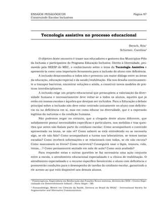 ENSAIOS PEDAGÓGICOS                                                                       Página 87
Construindo Escolas Inclusivas




         Tecnologia assistiva no processo educacional

                                                                                      Bersch, Rita¹
                                                                              Schirmer, Carolina²


      O objetivo deste encontro é trazer aos educadores e gestores dos Municípios-Pólo
da Inclusão e participantes do Programa Educação Inclusiva: Direito à Diversidade, pro-
movido pela SEESP do MEC, o conhecimento sobre o tema da Tecnologia Assistiva e
apresentá-la como uma importante ferramenta para a inclusão do aluno com deficiência.
      A inclusão desacomodou a todos nós e provocou um maior diálogo entre as áreas
da educação, educação especial e da saúde/reabilitação. Ela nos desafia continuamen-
te a transpor barreiras, encontrar soluções e ainda, a construir novos modelos de prá-
ticas interdisciplinares.
      A inclusão exige um projeto educacional que pressupõem a valorização da diver-
sidade humana e necessariamente deve voltar-se a todos os alunos, àqueles que já
estão em nossas escolas e àqueles que desejam ser incluídos. Para a Educação o debate
principal sobre a inclusão não deve estar centrado unicamente no aluno com deficiên-
cia ou na deficiência em si, mas em como educar na diversidade, que é a expressão
legítima da natureza e da condição humana.
      Não podemos negar no entanto, que a chegada deste aluno diferente, que
sabidamente possui necessidades específicas e particulares, nos mobiliza e traz ques-
tões que antes não faziam parte do cotidiano escolar: Como acompanhará o conteúdo
apresentado na lousa, se não vê? Como saberei se está entendendo ou se necessita
algo, se ele não fala? Como acompanhará a turma nos laboratórios, se temos tantas
escadas? Como receberá informações e se relacionará com todos, se ele não escuta?
Como manuseará os livros? Como escreverá? Conseguirá usar o lápis, tesoura, cola,
tintas,...? Como permanecerá sentado em sala de aula? Como será avaliado?
      Para responder estas e outras questões se faz necessária uma ação conjunta
entre a escola, o atendimento educacional especializado e a clínica de reabilitação. O
atendimento especializado e o recurso específico favorecerão o aluno com deficiência e
promoverão condições para o desempenho de tarefas do cotidiano escolar, garantindo a
ele acesso ao que está disponível aos demais alunos.


1
 Fisioterapeuta, Especialista em Reeducação das Funções Neuro-motoras, diretora do CEDI – Centro Espe-
cializado em Desenvolvimento Infantil – Porto Alegre – RS.
2
 Fonoaudióloga, Mestre em Ciências da Saúde, Diretora no Brasil da ISAAC - International Society for
Augmentative and Alternative Communication.
 