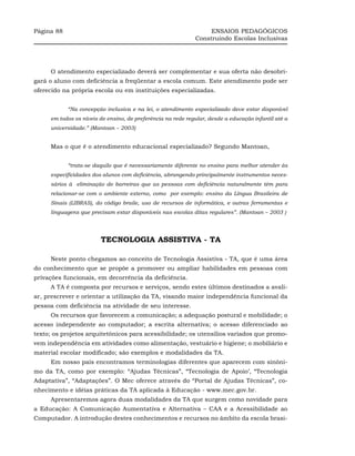 Página 88                                                         ENSAIOS PEDAGÓGICOS
                                                             Construindo Escolas Inclusivas




     O atendimento especializado deverá ser complementar e sua oferta não desobri-
gará o aluno com deficiência a freqüentar a escola comum. Este atendimento pode ser
oferecido na própria escola ou em instituições especializadas.


            “Na concepção inclusiva e na lei, o atendimento especializado deve estar disponível
     em todos os níveis de ensino, de preferência na rede regular, desde a educação infantil até a
     universidade.” (Mantoan – 2003)


     Mas o que é o atendimento educacional especializado? Segundo Mantoan,


            “trata-se daquilo que é necessariamente diferente no ensino para melhor atender às
     especificidades dos alunos com deficiência, abrangendo principalmente instrumentos neces-
     sários à eliminação de barreiras que as pessoas com deficiência naturalmente têm para
     relacionar-se com o ambiente externo, como por exemplo: ensino da Língua Brasileira de
     Sinais (LIBRAS), do código braile, uso de recursos de informática, e outras ferramentas e
     linguagens que precisam estar disponíveis nas escolas ditas regulares”. (Mantoan – 2003 )




                        TECNOLOGIA ASSISTIVA - TA

     Neste ponto chegamos ao conceito de Tecnologia Assistiva - TA, que é uma área
do conhecimento que se propõe a promover ou ampliar habilidades em pessoas com
privações funcionais, em decorrência da deficiência.
     A TA é composta por recursos e serviços, sendo estes últimos destinados a avali-
ar, prescrever e orientar a utilização da TA, visando maior independência funcional da
pessoa com deficiência na atividade de seu interesse.
     Os recursos que favorecem a comunicação; a adequação postural e mobilidade; o
acesso independente ao computador; a escrita alternativa; o acesso diferenciado ao
texto; os projetos arquitetônicos para acessibilidade; os utensílios variados que promo-
vem independência em atividades como alimentação, vestuário e higiene; o mobiliário e
material escolar modificado; são exemplos e modalidades da TA.
     Em nosso país encontramos terminologias diferentes que aparecem com sinôni-
mo da TA, como por exemplo: “Ajudas Técnicas”, “Tecnologia de Apoio’, “Tecnologia
Adaptativa”, “Adaptações”. O Mec oferece através do “Portal de Ajudas Técnicas”, co-
nhecimento e idéias práticas da TA aplicada à Educação - www.mec.gov.br.
     Apresentaremos agora duas modalidades da TA que surgem como novidade para
a Educação: A Comunicação Aumentativa e Alternativa – CAA e a Acessibilidade ao
Computador. A introdução destes conhecimentos e recursos no âmbito da escola brasi-
 