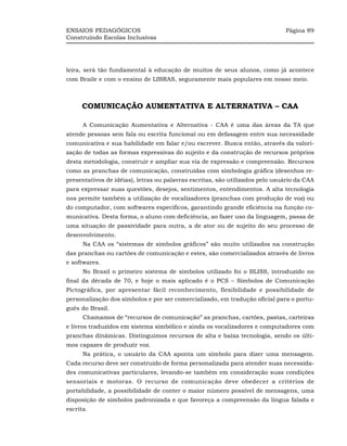 ENSAIOS PEDAGÓGICOS                                                           Página 89
Construindo Escolas Inclusivas




leira, será tão fundamental à educação de muitos de seus alunos, como já acontece
com Braile e com o ensino de LIBRAS, seguramente mais populares em nosso meio.



      COMUNICAÇÃO AUMENTATIVA E ALTERNATIVA – CAA

      A Comunicação Aumentativa e Alternativa - CAA é uma das áreas da TA que
atende pessoas sem fala ou escrita funcional ou em defasagem entre sua necessidade
comunicativa e sua habilidade em falar e/ou escrever. Busca então, através da valori-
zação de todas as formas expressivas do sujeito e da construção de recursos próprios
desta metodologia, construir e ampliar sua via de expressão e compreensão. Recursos
como as pranchas de comunicação, construídas com simbologia gráfica (desenhos re-
presentativos de idéias), letras ou palavras escritas, são utilizados pelo usuário da CAA
para expressar suas questões, desejos, sentimentos, entendimentos. A alta tecnologia
nos permite também a utilização de vocalizadores (pranchas com produção de voz) ou
do computador, com softwares específicos, garantindo grande eficiência na função co-
municativa. Desta forma, o aluno com deficiência, ao fazer uso da linguagem, passa de
uma situação de passividade para outra, a de ator ou de sujeito do seu processo de
desenvolvimento.
      Na CAA os “sistemas de símbolos gráficos” são muito utilizados na construção
das pranchas ou cartões de comunicação e estes, são comercializados através de livros
e softwares.
      No Brasil o primeiro sistema de símbolos utilizado foi o BLISS, introduzido no
final da década de 70, e hoje o mais aplicado é o PCS – Símbolos de Comunicação
Pictográfica, por apresentar fácil reconhecimento, flexibilidade e possibilidade de
personalização dos símbolos e por ser comercializado, em tradução oficial para o portu-
guês do Brasil.
      Chamamos de “recursos de comunicação” as pranchas, cartões, pastas, carteiras
e livros traduzidos em sistema simbólico e ainda os vocalizadores e computadores com
pranchas dinâmicas. Distinguimos recursos de alta e baixa tecnologia, sendo os últi-
mos capazes de produzir voz.
      Na prática, o usuário da CAA aponta um símbolo para dizer uma mensagem.
Cada recurso deve ser construído de forma personalizada para atender suas necessida-
des comunicativas particulares, levando-se também em consideração suas condições
sensoriais e motoras. O recurso de comunicação deve obedecer a critérios de
portabilidade, a possibilidade de conter o maior número possível de mensagens, uma
disposição de símbolos padronizada e que favoreça a compreensão da língua falada e
escrita.
 