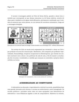 Página 90                                                          ENSAIOS PEDAGÓGICOS
                                                              Construindo Escolas Inclusivas




      O acesso à mensagem poderá ser feito de forma direta, quando o aluno toca o
símbolo que corresponde ao que deseja comunicar ou de forma indireta, através do
olhar para o símbolo ou de algum sinal afirmativo, previamente combinado, que é emi-
tido no momento que outra pessoa, ou um sistema de varredura automática, chega até
a mensagem desejada.




Exemplos de recursos de baixa tecnologia confeccionados com simbologia PCS – software Boardmaker


      Um serviço de CAA na escola será responsável por introduzir o aluno na CAA e
por produzir recursos de comunicação. Idealmente, será composto por professor espe-
cializado, fonoaudiólogo, terapeuta ocupacional ou fisioterapeuta, que estarão em con-
tato constante com o aluno e seu professor de sala de aula, a fim de manter a atualiza-
ção dos recursos e vocabulário, à medida que avançam os conteúdos e projetos desen-
volvidos na turma.




                   Exemplos de vocalizadores, com ou sem sistema de varredura.




                    ACESSIBILIDADE AO COMPUTADOR

      A informática na educação e especialmente a internet na escola, possibilitam hoje
uma grande interação entre alunos e o acesso ao conhecimento, antes inimaginado. As
escolas públicas e privadas estão cada vez mais equipadas com laboratórios de
informática e suas bibliotecas ligadas a rede de computadores. Sabemos no entanto,
 