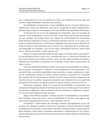 ENSAIOS PEDAGÓGICOS                                                           Página 91
Construindo Escolas Inclusivas




que o computador por si só, não garante ao aluno com deficiência sucesso, pois sua
interface exige habilidades sensoriais e/ou motoras.
     Acessibilidade ao computador é outra modalidade da TA e tem por objetivo pos-
sibilitar que o aluno com deficiência, faça uso do computador de forma independente e
portanto, possa usufruir, como qualquer outro, dos benefícios da informática na educação.
     A indicação de um recurso de adaptação do computador, parte da avaliação do
usuário e suas competências. A partir de então, vamos eleger alternativas que poderão
ser, por exemplo, um simples ajuste nas “opções de acessibilidade” do computador
(onde evitamos repetições de letras, aumentamos tamanho de fonte ou de cursor, pro-
movemos aderência de teclas - favorecendo a digitação com uma só mão, utilizamos as
teclas numéricas como alternativa para o mouse), até a indicação de um teclado espe-
cial (expandido ou reduzido), uma tela de toque, acionadores diversos, órteses para
teclar, colméias de teclado, mouse especial, etc.
     Existem recursos específicos para pessoas cegas ou de baixa visão ou para pesso-
as com deficiência física e neste caso, o comando por voz ou o recurso de varredura na
tela, como acontece nos teclados virtuais, serão uma boa opção quando associados à
utilização de acionadores, que poderão ser de pressão, tração, sopro, sucção, piscar de
olhos e outros.
     De forma simplificada podemos dividir os recursos de acessibilidade ao computa-
dor em grupos de hardwares e softwares. Como hardwares de TA encontramos a im-
pressora braile, os teclados expandidos, bases sensíveis ao toque e ajustáveis à condi-
ção de coordenação motora do usuário, mouses diversos, acionadores etc. No grupo
dos softwares de TA encontramos os teclados virtuais, mouses virtuais, programas com
varredura visual ou auditiva, programas acionados com comando de voz, ou a partir da
percepção de movimento de alguma parte do corpo do usuário, leitores de tela etc.
     Poderíamos classificar ainda os recursos de acessibilidade ao computador com
“artesanais” (adaptações simples de hardware para mouse e teclados, ponteiras e órteses
que facilitam a digitação), “comercializados” (incluem hardwares e softwares) e “gratui-
tos” (muitos deles disponíveis pela internet).
     Alguns sites referem produtos e serviços de CAA e Acessibilidade ao computador.
São exemplos: www.saci.org.br, www.acessibilidade.net/at/kit, www.lagares.org,
www.comunicacaoalternativa.com.br, www.cedionline.com.br.
     Certamente o conhecimento da tecnologia assistiva, principalmente no que diz
respeito aos softwares acessíveis, deveria ser valorizado no desenvolvimento de todos
os programas educacionais, aparecendo como opção obrigatória para os novos projetos
desta indústria. Desta forma, estaríamos valorizando o conhecimento da TA e promo-
vendo a aplicação do conceito de “desenho universal” para o desenvolvimento de softwares
educacionais.
 