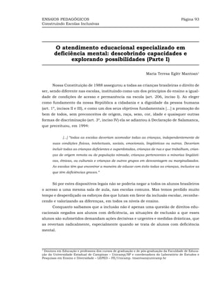 ENSAIOS PEDAGÓGICOS                                                                    Página 93
Construindo Escolas Inclusivas




        O atendimento educacional especializado em
       deficiência mental: descobrindo capacidades e
             explorando possibilidades (Parte I)

                                                                 Maria Teresa Eglér Mantoan1


      Nossa Constituição de 1988 assegurou a todas as crianças brasileiras o direito de
ser, sendo diferente nas escolas, instituindo como um dos princípios do ensino a igual-
dade de condições de acesso e permanência na escola (art. 206, inciso I). Ao eleger
como fundamento da nossa República a cidadania e a dignidade da pessoa humana
(art. 1º, incisos II e III), e como um dos seus objetivos fundamentais [...] a promoção do
bem de todos, sem preconceitos de origem, raça, sexo, cor, idade e quaisquer outras
formas de discriminação (art. 3º, inciso IV) ela se adiantou à Declaração de Salamanca,
que preceituou, em 1994:


             [...] “todas as escolas deveriam acomodar todas as crianças, independentemente de
      suas condições físicas, intelectuais, sociais, emocionais, lingüísticas ou outras. Deveriam
      incluir todas as crianças deficientes e superdotadas, crianças de rua e que trabalham, crian-
      ças de origem remota ou de população nômade, crianças pertencentes a minorias lingüísti-
      cas, étnicas, ou culturais e crianças de outros grupos em desvantagem ou marginalizados.
      As escolas têm que encontrar a maneira de educar com êxito todas as crianças, inclusive as
      que têm deficiências graves.”


      Só por estes dispositivos legais não se poderia negar a todos os alunos brasileiros
o acesso a uma mesma sala de aula, nas escolas comuns. Mas temos perdido muito
tempo e desperdiçado os esforços dos que lutam em favor da inclusão escolar, reconhe-
cendo e valorizando as diferenças, em todos os níveis de ensino.
      Conquanto saibamos que a inclusão não é apenas uma questão de direitos edu-
cacionais negados aos alunos com deficiência, as situações de exclusão a que esses
alunos são submetidos demandam ações decisivas e urgentes e medidas drásticas, que
as revertam radicalmente, especialmente quando se trata de alunos com deficiência
mental.




1
 Doutora em Educação e professora dos cursos de graduação e de pós-graduação da Faculdade de Educa-
ção da Universidade Estadual de Campinas – Unicamp/SP e coordenadora do Laboratório de Estudos e
Pesquisas em Ensino e Diversidade – LEPED – FE/Unicamp. tmantoan@unicamp.br
 