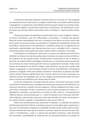 Página 94                                                      ENSAIOS PEDAGÓGICOS
                                                          Construindo Escolas Inclusivas




         A história da Educação Especial no Brasil iniciou-se no século 19 e foi inspirada
por experiências norte-americanas e européias. Desde então, seu modelo assistencialista
e segregativo e a condução de suas políticas estiveram quase sempre nas mesmas mãos,
as de pessoas ligadas a movimentos particulares, beneficentes, de atendimento às de-
ficiências, que até hoje detêm muito poder sobre as famílias e a opinião pública brasi-
leira.
         Os pais de pessoas com deficiência mental estão entre os que compõem a lideran-
ça desses movimentos, que têm influenciado a orientação e o traçado das grandes
linhas do ensino especializado entre nós. A atuação de tais líderes se exerce muito mais
para manter do que para mudar as concepções e condições de atendimento escolar dos
seus filhos e demais alunos com deficiência. A tendência ainda é de se organizarem em
associações especializadas, que buscam parcerias com a sociedade civil e o governo,
sendo basicamente financiadas pelo poder público federal, estadual e municipal.
         A concepção de atendimento escolar para os alunos com deficiência mental foi se
definindo no transcorrer das fases pelas quais evoluíram os nossos serviços de Educa-
ção Especial: do seu período inicial, eminentemente assistencial ao que se definiu a
partir de um modelo médico-psicológico e da fase que se caracterizou pela inserção dos
seus serviços em nosso sistema geral de ensino às propostas de inclusão. Todas essas
formas de atendimento nos fizeram chegar a este momento, em que não se pode mais
admitir a segregação e a discriminação escolar de alunos com deficiência, sob qualquer
pretexto ou alegação. Neste novo quadro conceitual e situacional, as pessoas com defi-
ciência mental bastante significativas têm o mesmo direito de acesso à educação, em
ambiente escolar não segregado, que os seus colegas com deficiências menos severas e
mais os alunos sem deficiência da mesma faixa de idade.
         As leis que asseguram a inclusão total são claras e não foi por acaso que nossos
constituintes reinterpretaram o atendimento escolar para os alunos com deficiência, de
modo que não ferisse o grande mote de assegurar o direito indisponível de todo e qual-
quer aluno à educação. De fato, ao prescrever como um dos princípios de ensino a [...]
igualdade de condições e permanência na escola (art.206, inciso I), a Constituição de
1988 foi taxativa, acrescentando que o [...] dever do Estado com a educação será efeti-
vado mediante a garantia de acesso aos níveis mais elevados do ensino, da pesquisa e
da criação artística, segundo a capacidade de cada um.(art.208, V).
         Diante dos acontecimentos que marcaram a evolução e a condução das políticas
de Educação Especial no Brasil, os próximos passos a serem dados para cumprirmos o
que reza a Constituição e chegarmos à almejada inclusão escolar estão sendo constan-
temente barrados por todo tipo de entraves e pressões. Além de concorrerem para difi-
cultar o entendimento, o valor e a riqueza dos princípios inclusivos, essas barreiras
têm retardado a possibilidade de instaurarmos na educação brasileira um projeto de
 